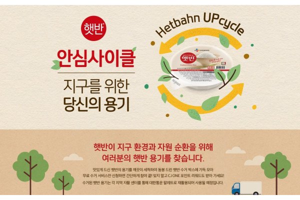 CJ제일제당 포스터 이미지 - 햇반 안심사이클 지구를 위한 당신의 용기, Hetbahn UPcycle, 햇반이 지구 환경과 자원 순환을 위해 여러분의 햇반 용기를 찾습니다. 맛있게드신 햇반의 용기를 깨끗이 세척하여 동봉 드린 햇반수거 박스에 가득 모아 무료수거 서비스만 신청하면 간단하게 참여 끝! 잊지 말고 CJ ONE 포인트리워드도 받아가세요! 수거된햇반 용기는 각 지역자활센터를 통해 대한통운 팔레트로 재활용되어 사용될 예정입니다.