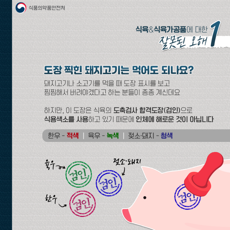 돼지고기 검인 도장 관련자료. 설명:식육&식육가공품에 대한 잘못된 오해1. 도장찍힌 돼지고기는 먹어도 되나요? 돼지고기나 소고기를 먹을 때 도장 표시를 보고 찜찜해서 버려야겠다고 하는 분들이 종종 계신데요 하지만, 이 도장은 식육의 도축검사 합격도장(검임)으로 식용색소를 사용하고 있기 때문에 인체에 해로운것이 아닙니다. 한우-적색, 육우-녹색, 젖소.돼지-청색