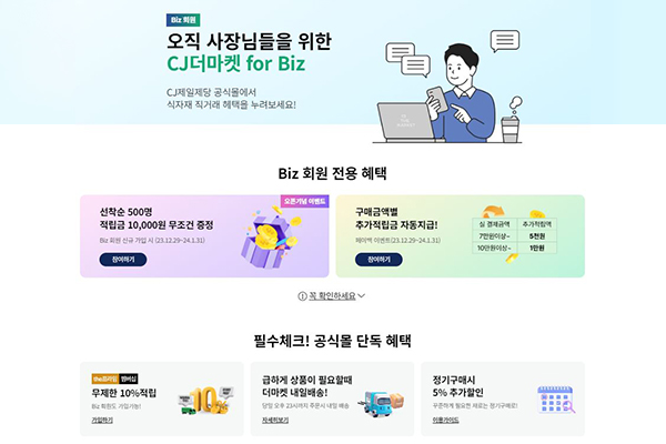 CJ더마켓 for Biz 홍보 이미지. 

오직 사장님들을 위한 CJ 더마켓 for Biz. CJ제일제당 공식몰에서 식자재 직거래 혜택을 누려보세요!
Biz 회원 전용 혜택: 오픈기념 이벤트
선착순 500명 적립금 10,000원 무조건 증정 Biz 신규가입시 23년12월29일~24년1월31일
참여하기 버튼

구매금액별 추가적립금 자동지급! 페이벡 이벤트 23년12월29일~24년1월31일
실 결제금액 7만원 이상 시, 5천원 추가적립액
실 결제금액 10만원 이상 시, 1만원 추가적립액
참여하기 버튼
추가 사항을 꼭 확인하세요

필수체크! 공식몰 단독 혜택
1. 무제한 10%적립 Biz 회원도 가입가능! - 가입하기 버튼
2. 급하게 상품이 필요할때 더마켓 내일배송! 당일 오후 23시까지 주문시 내일 배송 - 자세히보기 버튼
3. 정기구매시 5% 추가할인 꾸준하게 필요한 재료는 정기구매로! - 이용가이드 버튼