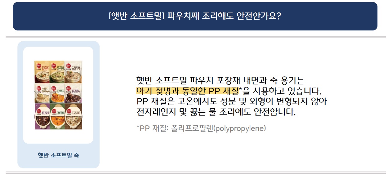 [햇반 소프트밀] 파우치째 조리해도 안전한가요?
햇반 소프트밀 죽 시리즈 9가지 제품 이미지 삽입 
햇반 소프트밀 파우치 포장재 내면과 죽 용기는 아기 젖병과 동일한 PP 재질을 사용하고 있습니다. PP 재질은 고온에서도 성분 및 외형이 변형되지 않아 전자레인지 및 끓는 물 조리에도 안전합니다.
*PP 재질: 폴리프로필렌(polypropylene)

