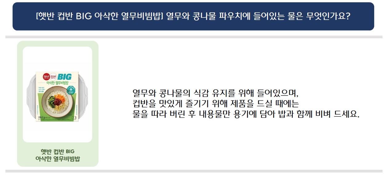 [햇반컵반 BIG 아삭한 열무비빔밥] 열무와 콩나물 파우치에 들어있는 물은 무엇인가요?
햇반 컵반 BIG 아삭한 열무비빔밥 제품 이미지 삽입
열무와 콩나물의 식감 유지를 위해 들어있으며, 컵반을 맛있게 즐기기 위해 제품을 드실 때에는 물을 따라 버린 후 내용물만 용기에 담아 밥과 함께 비벼 드세요.
