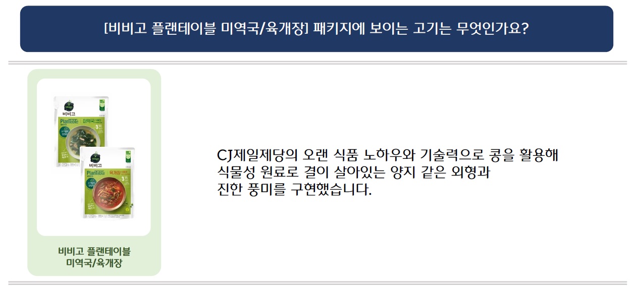 [비비고 플랜테이블 미역국/육개장] 패키지에 보이는 고기는 무엇인가요?
비비고 플랜테이블 미역국/육개장 제품 이미지 삽입
CJ제일제당의 오랜 식품 노하우와 기술력으로 콩을 활용해 식물성 원료로 결이 살아있는 양지 같은 외형과 진한 풍미를 구현했습니다.
