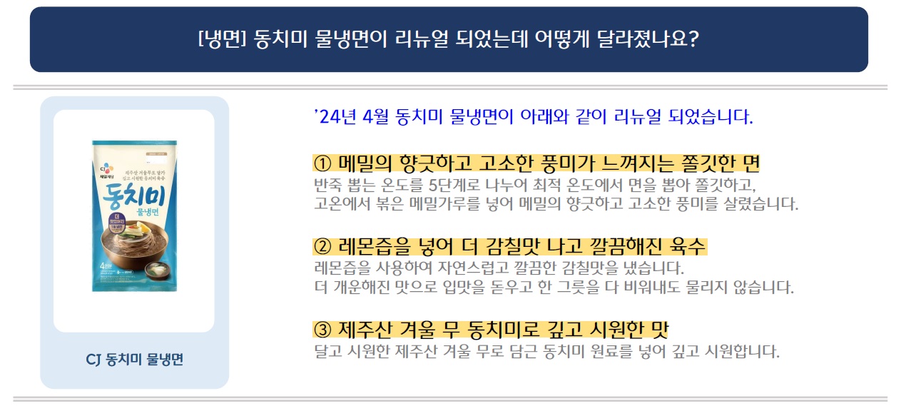 [냉면] 동치미 물냉면이 리뉴얼 되었는데 어떻게 달라졌나요?
'24년 4월 동치미 물냉면이 아래와 같이 리뉴얼 되었습니다.
CJ 동치미 물냉면 제품 이미지 삽입
1. 메밀의 향긋하고 고소한 풍미가 느껴지는 쫄깃한 면
반죽 뽑는 온도를 5단계로 나누어 최적 온도에서 면을 뽑아 쫄깃하고, 고온에서 볶은 메밀가루를 넣어 메밀의 향긋하고 고소한 풍미를 살렸습니다.
2. 레몬즙을 넣어 더 감칠맛 나고 깔끔해진 육수
레몬즙을 사용하여 자연스럽고 깔끔한 감칠맛을 냈습니다.
더 개운해진 맛으로 입맛을 돋우고 한 그릇을 다 비워내도 물리지 않습니다.
3. 제주산 겨울 무 동치미로 깊고 시원한 맛
달고 시원한 제주산 겨울 무로 담근 동치미 원료를 넣어 깊고 시원합니다.
