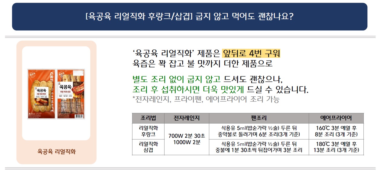 [육공육 리얼직화 후랑크/삽겹] 굽지 않고 먹어도 괜찮나요?
육공육 리얼직화 시리즈 2가지 제품 이미지 삽입
'육공육 리얼직화' 제품은 앞뒤로 4번 구워 육즙은 꽉 잡고 불 맛까지 더한 제품으로
별도 조리 없이 굽지 않고 드셔도 괜찮으나, 조리 후 섭취하시면 더욱 맛있게 드실 수 있습니다. 
*전자레인지, 프라이팬, 에어프라이어 조리 가능
1. 리얼직화 후랑크의 조리법: 전자레인지 사용 시 700W 2분 30초 또는 1000W 2분, 팬조리 시 식용유 5ml(밥숟가락 1⁄2술) 두른 뒤 중약불로 돌려가며 6분 조리(3개 기준), 에어프라이어 시 160°C 3분 예열 후 8분 조리 (3개 기준)

2. 리얼직화 삼겹 조리법: 전자레인지 사용 시 700W 2분 30초 또는 1000W 2분, 팬조리 시 식용유 5ml(밥숟가락 1⁄2술) 두른 뒤 중불에 1분 30초씩 뒤집어가며 3분 조리, 에어프라이어 시 180°C 3분 예열 후 13분 조리 (3개 기준)
