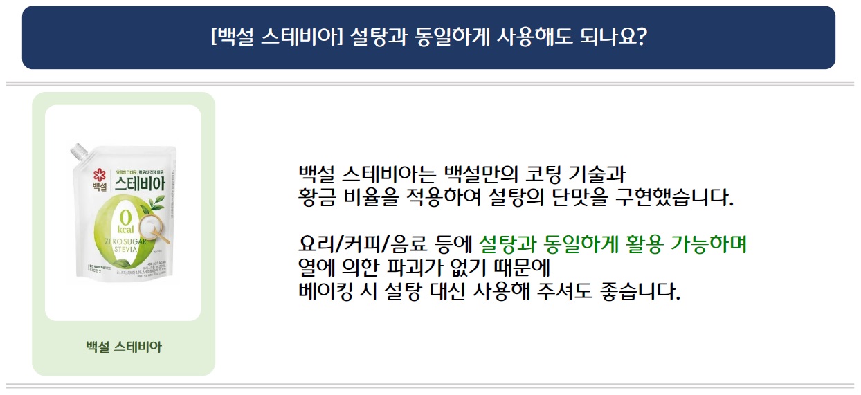 [백설 스테비아] 설탕과 동일하게 사용해도 되나요?
백설 스테비아 제품 이미지 삽입
백설 스테비아는 백설만의 코팅 기술과 황금 비율을 적용하여 설탕의 단맛을 구현했습니다.
요리/커피/음료 등에 설탕과 동일하게 활용 가능하며 열에 의한 파괴가 없기 때문에
베이킹 시 설탕 대신 사용해 주셔도 좋습니다.

