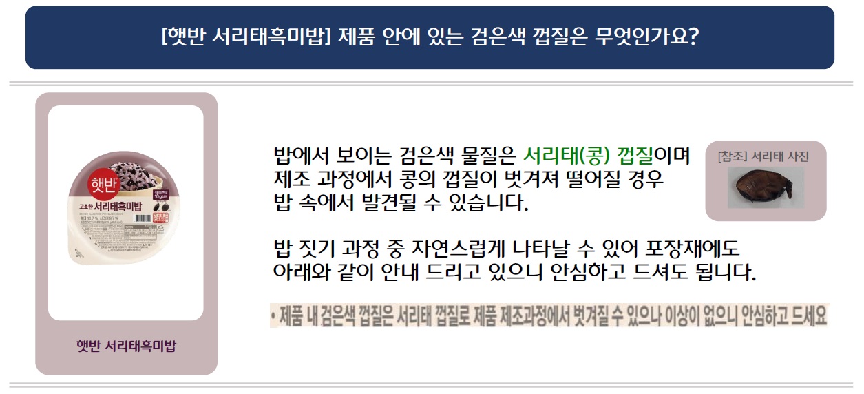 [햇반 서리태흑미밥] 제품 안에 있는 검은색 껍질은 무엇인가요?
햇반 서리태흑미밥 제품 이미지 삽입
밥에서 보이는 검은색 물질은 서리태(콩) 껍질이며 제조 과정에서 콩의 껍질이 벗겨져 떨어질 경우 밥 속에서 발견될 수 있습니다.
[참조] 껍질이 벗겨진 서리태 사진 
밥 짓기 과정 중 자연스럽게 나타날 수 있어 포장재에도 아래와 같이 안내 드리고 있으니 안심하고 드셔도 됩니다.
‘제품 내 검은색 껍질은 서리태 껍질로 제품 제조과정에서 벗겨질 수 있으나 이상이 없으니 안심하고 드세요’ 문구 삽입