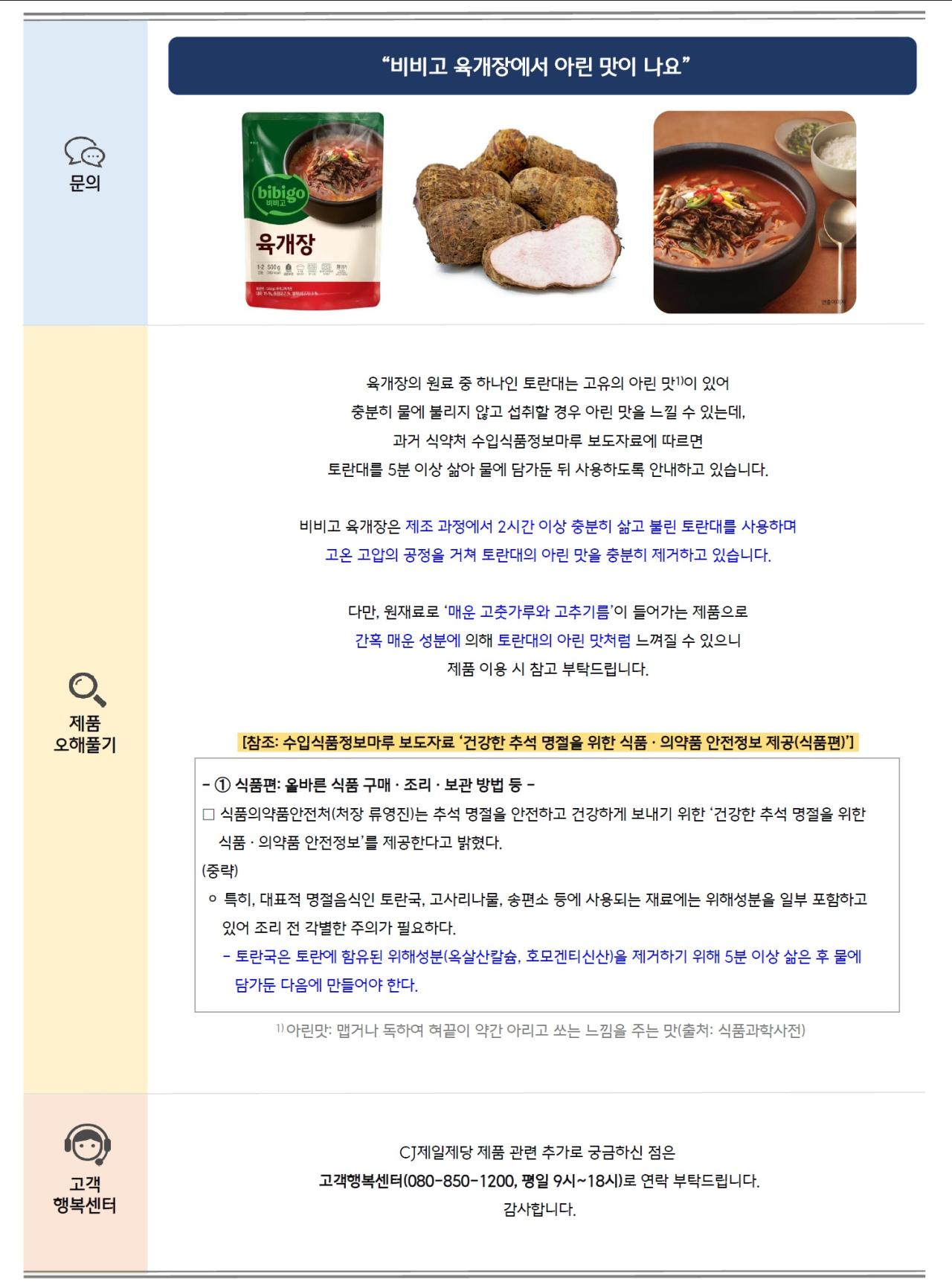 문의: "비비고 육개장에서 아린 맛이 나요"
비비고 육개장 제품, 토란대 이미지, 육개장 한상차림 이미지 순서대로 삽입

제품 오해풀기: 육개장의 원료 중 하나인 토란대는 고유의 아린 맛이 있어 충분히 물에 불리지 않고 섭취할 경우 아린 맛을 느낄 수 있는데, 과거 식약처 수입식품정보마루 보도자료에 따르면 토란대를 5분 이상 삶아 물에 담가둔 뒤 사용하도록 안내하고 있습니다.
비비고 육개장은 제조 과정에서 2시간 이상 충분히 삶고 불린 토란대를 사용하며 고온 고압의 공정을 거쳐 토란대의 아린 맛을 충분히 제거하고 있습니다.
다만, 원재료로 '매운 고춧가루와 고추기름'이 들어가는 제품으로 간혹 매운 성분에 의해 토란대의 아린 맛처럼 느껴질 수 있으니 제품 이용 시 참고 부탁드립니다.
[참조 수입식품정보마루 보도자료 '건강한 추석 명절을 위한 식품·의약품 안전정보 제공(식품편)']
1 식품편: 올바른 식품 구매·조리·보관방법 등 -
□ 식품의약품안전처(처장 류영진)는 추석 명절을 안전하고 건강하게 보내기 위한 '건강한 추석 명절을 위한 식품의약품 안전정보'를 제공한다고 밝혔다.
(중략)
○ 특히, 대표적 명절음식인 토란국, 고사리나물, 송편소 등에 사용되는 재료에는 위해성분을 일부 포함하고 있어 조리 전 각별한 주의가 필요하다.
•토란국은 토란에 함유된 위해성분(옥살산칼슘, 호모겐티신산)을 제거하기 위해 5분 이상 삶은 후 물에 담가둔 다음에 만들어야 한다.
1) 아린맛: 맵거나 독하여 혀끝이 약간 아리고 쏘는 느낌을 주는 맛(출처: 식품과학사전)

고객 행복센터: CJ제일제당 제품 관련 추가로 궁금하신 점은 고객행복센터(080-850-1200, 평일 9시~18시)로 연락 부탁드립니다.
감사합니다.