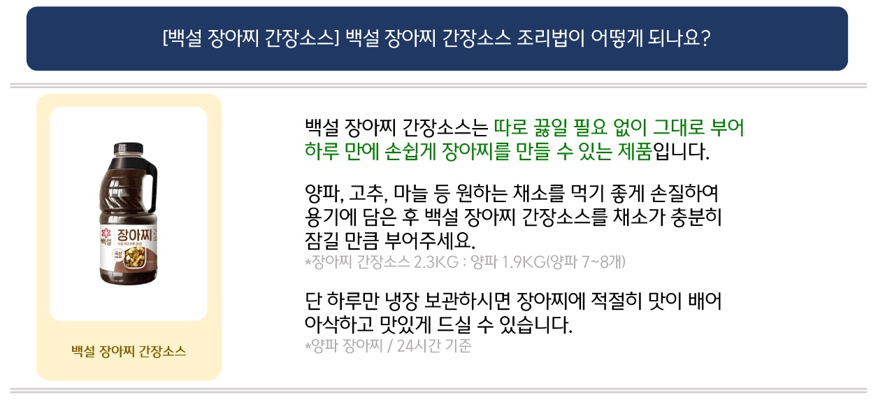 [백설 장아찌간장소스]백설 장아찌 간장소스 조리법이 어떻게 되나요?
백설 장아찌 간장소스 제품 이미지 제공
백설 장아찌 간장소스는 따로 끓일 필요 없이 그대로 부어 하루 만에 손쉽게 장아찌를 만들 수 있는 제품입니다.
양파, 고추, 마늘 등 원하는 채소를 먹기 좋게 손질하여 용기에 담은 후 백설 장아찌 간장소스를 채소가 충분히 잠길 만큼 부어주세요.
*장아찌 간장소스 2.3KG : 양파 1.9KG(양파 7~8개)
단 하루만 냉장보관하시면 장아찌에 적절히 맛이 배어 아삭하고 맛있게 드실 수 있습니다.
*양파장아찌 / 24시간 기준
