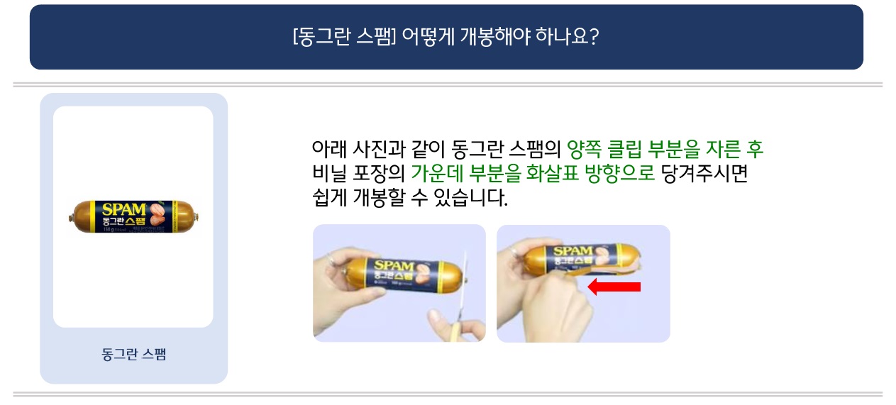 문의: [동그란 스팸] 어떻게 개봉해야 하나요?
답변: (좌측: 동그란 스팸 제품 이미지) 아래 사진과 같이 동그란 스팸의 양쪽 클립 부분을 자른 후 비닐 포장의 가운데 부분을 화살표 방향으로 당겨 주시면 쉽게 개봉할 수 있습니다. (하단: 상기 내용을 설명하는 이미지)