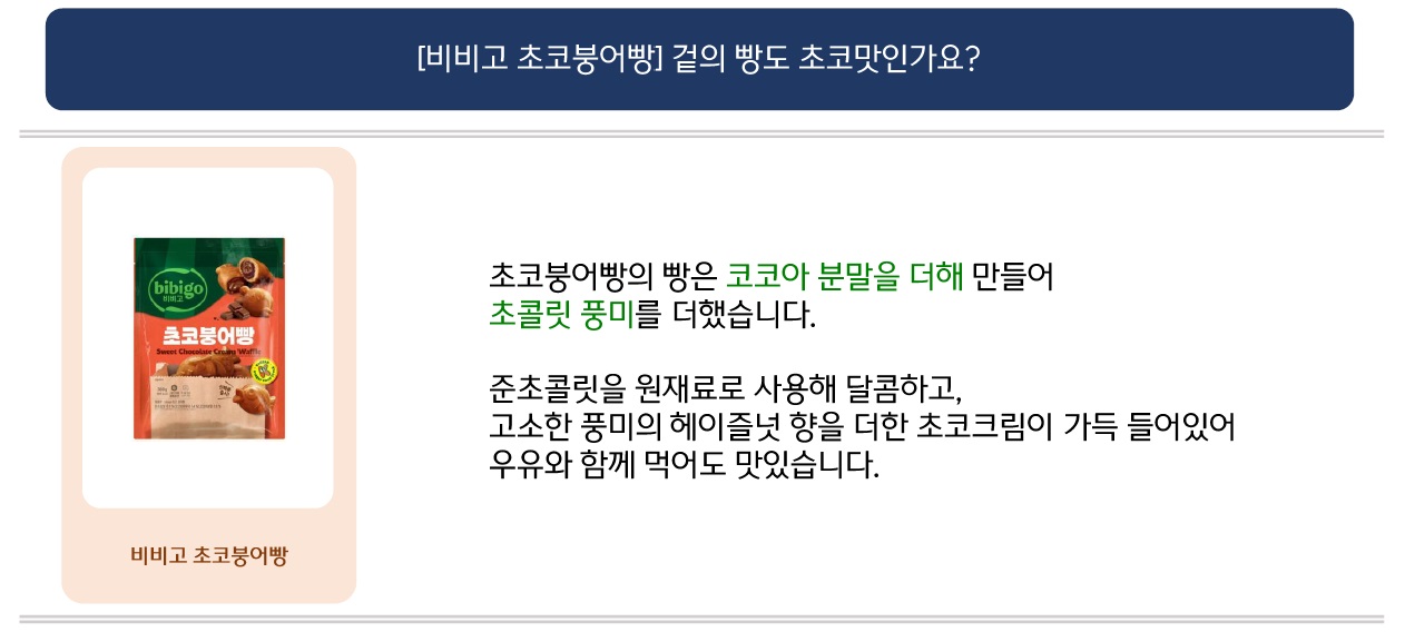문의: [비비고 초코붕어빵] 겉의 빵도 초코맛인가요?
답변: (좌측: 비비고 초코붕어빵 제품 이미지) 초코붕어빵의 빵은 코코아 분말을 더해 만들어 초콜릿 풍미를 더했습니다.
준초콜릿을 원재료로 사용해 달콤하고, 고소한 풍미의 헤이즐넛 향을 더한 초코크림이 가득 들어있어 우유와 함께 먹어도 맛있습니다.