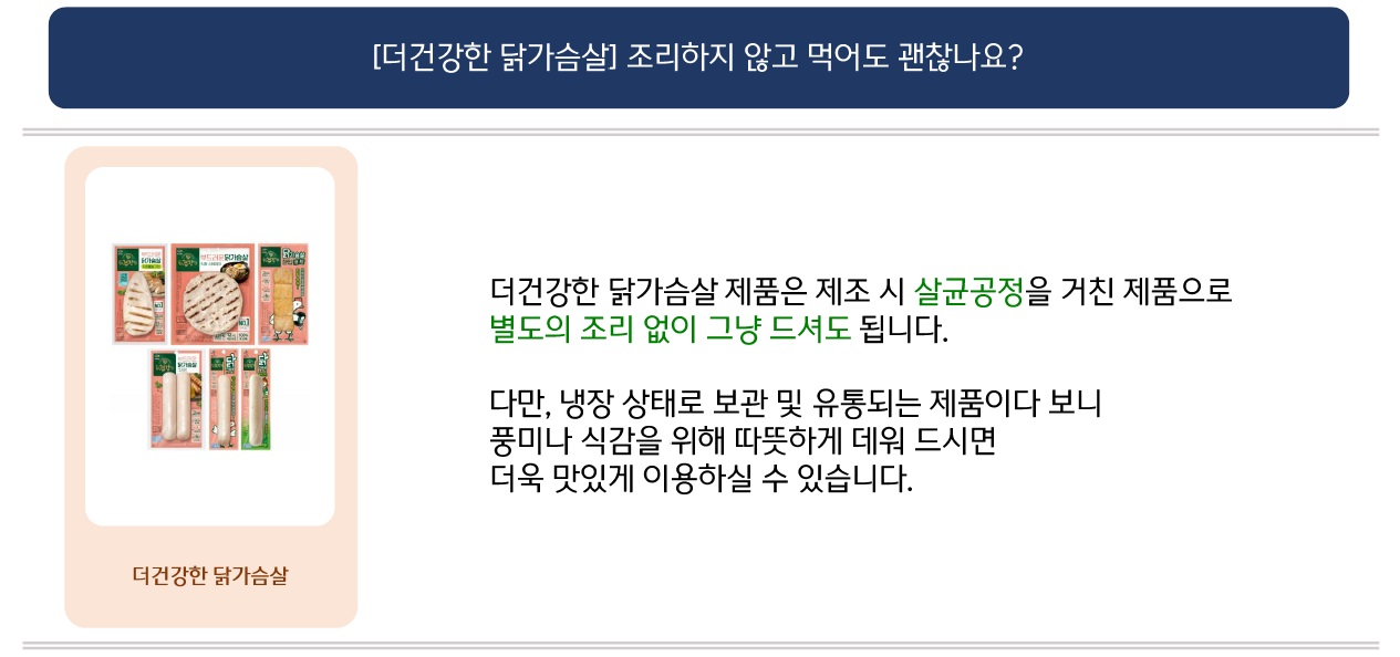 문의: [더건강한 닭가슴살] 조리하지 않고 먹어도 괜찮나요?
답변: (좌측: 더건강한 닭가슴살 이미지) 더건강한 닭가슴살 제품은 제조 시 살균공정을 거친 제품으로 별도의 조리 없이 그냥 드셔도 됩니다.
다만, 내장 상태로 보관 및 유통되는 제품이다 보니 풍미나 식감을 위해 따뜻하게 데워 드시면 더욱 맛있게 이용하실 수 있습니다.