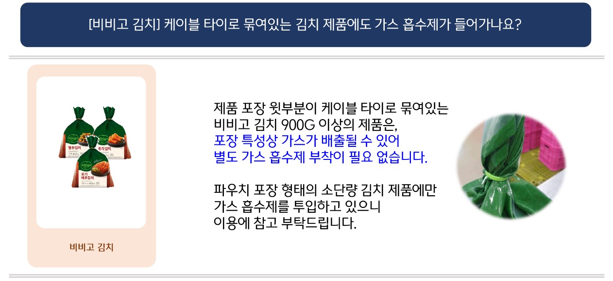문의: [비비고 김치] 케이블 타이로 묶여있는 김치 제품에도 가스 흡수제가 들어가나요?
답변: (좌: 비비고 김치 이미지 / 우: 비비고 김치 케이블 타이로 묶여있는 윗부분 이미지) 제품 포장 윗부분이 케이블 타이로 묶여있는
비비고 김치 900G 이상의 제품은, 포장 특성상 가스가 배출될 수 있어 별도 가스 흡수제 부착이 필요 없습니다.
파우치 포장 형태의 소단량 김치 제품에만 가스 흡수제를 투입하고 있으니 이용에 참고 부탁드립니다.