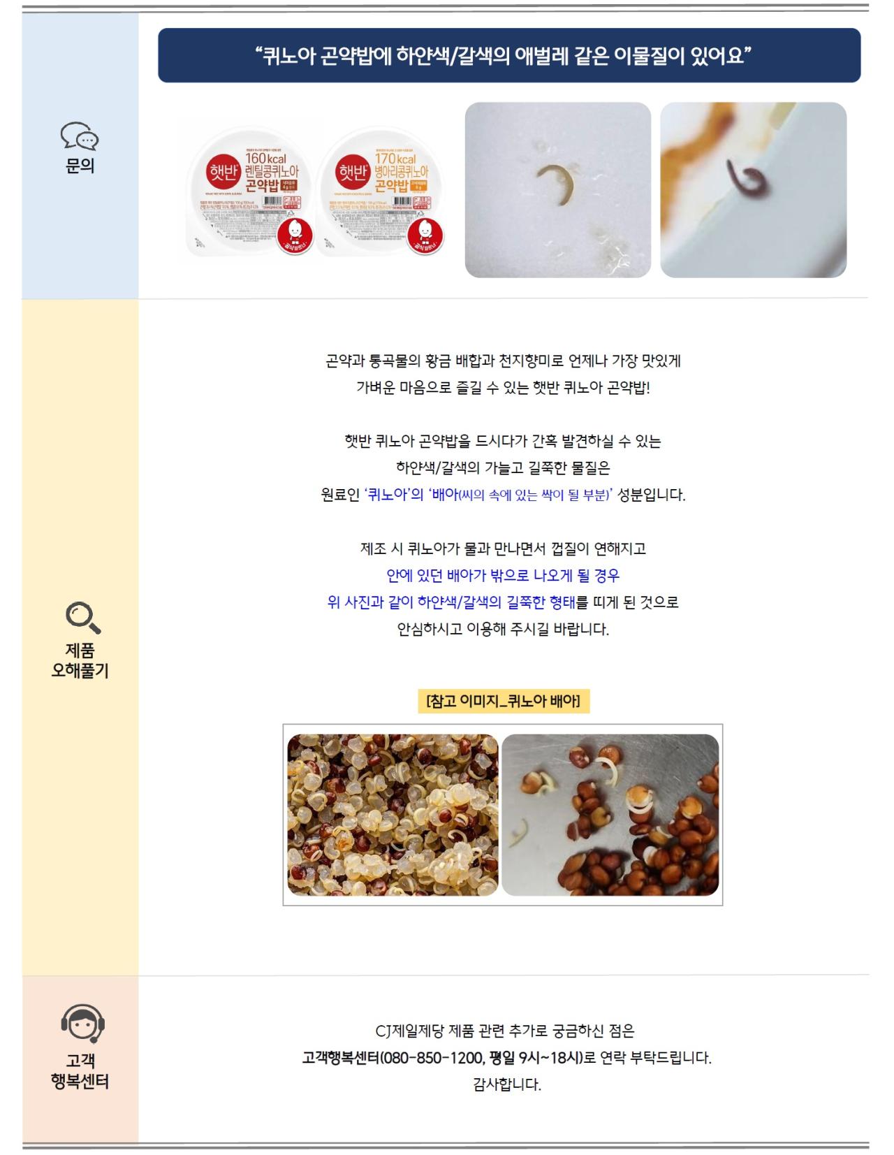문의: 퀴노아 곤약밥에 하얀색/갈색의 애벌레 같은 이물질이 있어요 제품오해풀기: 곤약과 통곡물의 황금 배합과 천지향미로 언제나 가장 맛있게 가벼운 마음으로 즐길 수 있는 햇반 퀴노아 곤약밥! 햇반 퀴노아 곤약밥을 드시다가 간혹 발견하실 수 있는 하얀색/갈색의 가늘고 길쭉한 물질은 원료인 ‘퀴노아’의 ‘배아(씨의 속에 있는 싹이 될 부분)’ 성분입니다. 제조 시 퀴노아가 물과 만나면서 껍질이 연해지고 안에 있던 배아가 밖으로 나오게 될 경우 위 사진과 같이 하얀색/갈색의 길쭉한 형태를 띠게 된 것으로 안심하시고 이용해 주시길 바랍니다. [참고 이미지_퀴노아 배아] 고객행복센터: CJ제일제당 제품 관련 추가로 궁금하신 점은 고객행복센터(080-850-1200, 평일 9시~18시)로 연락 부탁드립니다. 감사합니다.