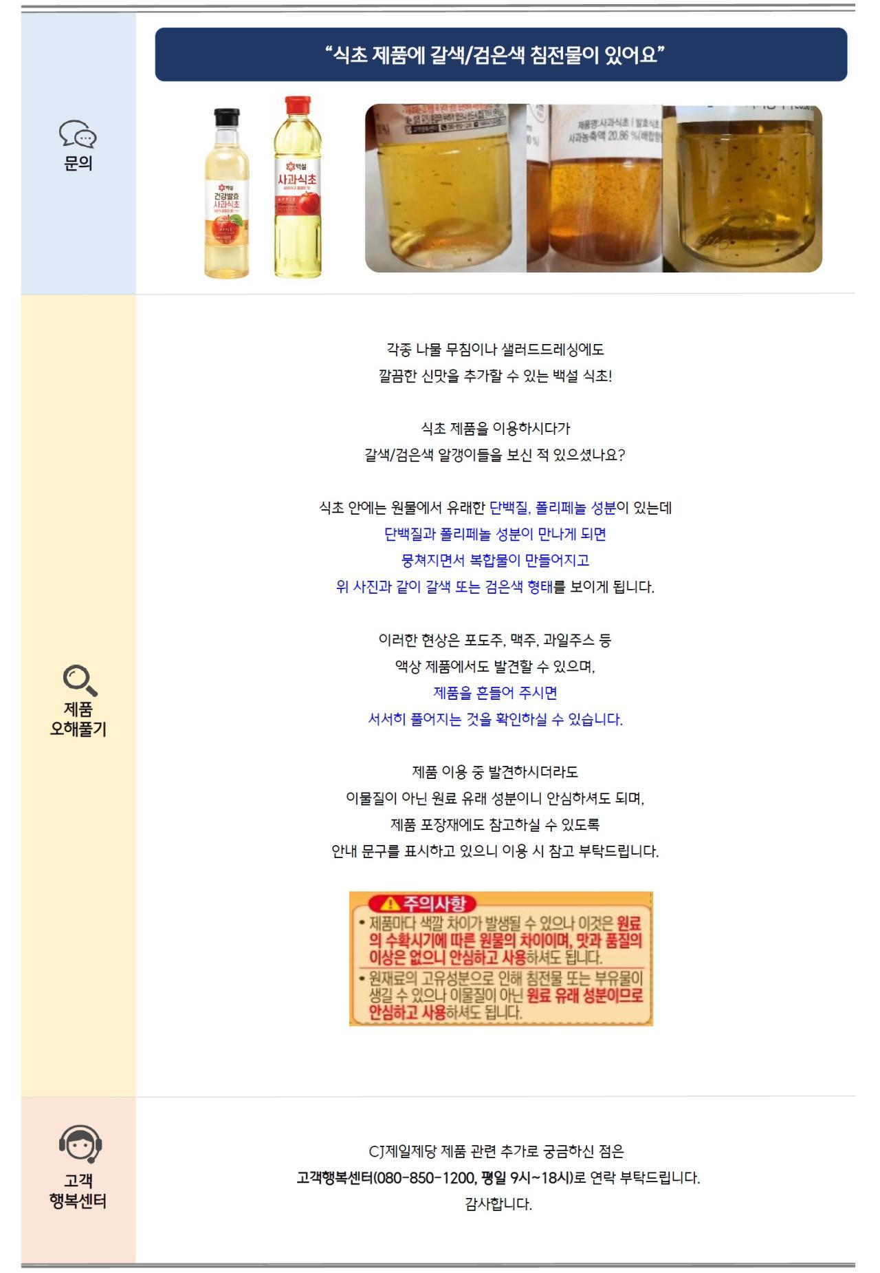 문의: 퀴노아 곤약밥에 하얀색/갈색의 애벌레 같은 이물질이 있어요 제품오해풀기: 각종 나물 무침이나 샐러드드레싱에도 깔끔한 신맛을 추가할 수 있는 백설 식초! 식초 제품을 이용하시다가 갈색/검은색 알갱이들을 보신 적 있으셨나요? 식초 안에는 원물에서 유래한 단백질, 폴리페놀 성분이 있는데 단백질과 폴리페놀 성분이 만나게 되면 뭉쳐지면서 복합물이 만들어지고 위 사진과 같이 갈색 또는 검은색 형태를 보이게 됩니다. 이러한 현상은 포도주, 맥주, 과일주스 등 액상 제품에서도 발견할 수 있으며, 제품을 흔들어 주시면 서서히 풀어지는 것을 확인하실 수 있습니다. 제품 이용 중 발견하시더라도 이물질이 아닌 원료 유래 성분이니 안심하셔도 되며, 제품 포장재에도 참고하실 수 있도록 안내 문구를 표시하고 있으니 이용 시 참고 부탁드립니다. 주의사항: 원재료의 고유성분으로 인해 침전물 또는 부유물이 생길 수 있으나 이물질이 아닌 원료 유래 성분이므로 안심하고 사용하셔도 됩니다. 고객행복센터: CJ제일제당 제품 관련 추가로 궁금하신 점은 고객행복센터(080-850-1200, 평일 9시~18시)로 연락 부탁드립니다. 감사합니다.