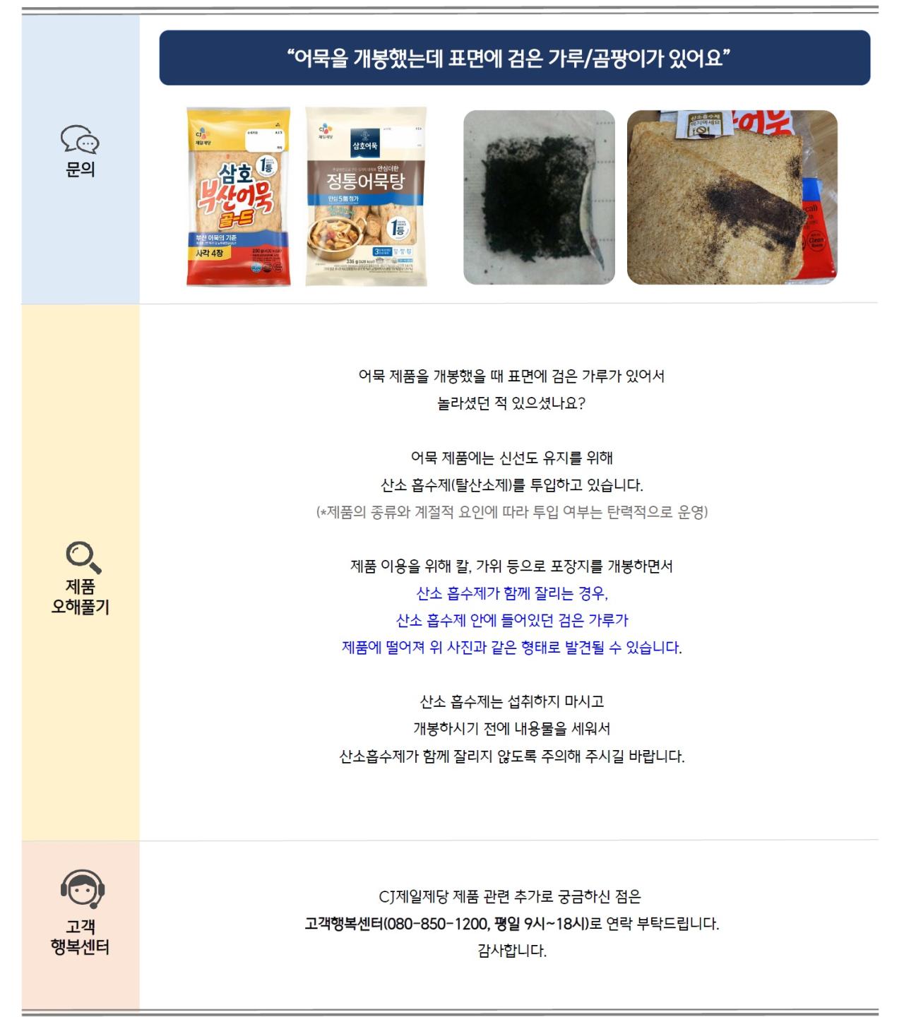 문의: 어묵을 개봉했는데 표면에 검은 가루/곰팡이가 있어요 제품오해풀기: 어묵 제품을 개봉했을 때 표면에 검은 가루가 있어서 놀라셨던 적 있으셨나요? 어묵 제품에는 신선도 유지를 위해 산소 흡수제(탈산소제)를 투입하고 있습니다. (*제품의 종류와 계절적 요인에 따라 투입 여부는 탄력적으로 운영) 제품 이용을 위해 칼, 가위 등으로 포장지를 개봉하면서 산소 흡수제가 함께 잘리는 경우, 산소 흡수제 안에 들어있던 검은 가루가 제품에 떨어져 위 사진과 같은 형태로 발견될 수 있습니다. 산소 흡수제는 섭취하지 마시고 개봉하시기 전에 내용물을 세워서 산소흡수제가 함께 잘리지 않도록 주의해 주시길 바랍니다. 고객행복센터: CJ제일제당 제품 관련 추가로 궁금하신 점은 고객행복센터(080-850-1200, 평일 9시~18시)로 연락 부탁드립니다. 감사합니다.