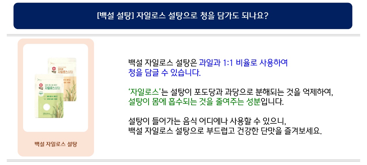 [백설 설탕] 자일로스 설탕으로 청을 담가도 되나요? 백설 자일로스 설탕은 과일과 1:1 비율로 사용하여 청을 담글 수 있습니다. ‘자일로스’는 설탕이 포도당과 과당으로 분해되는 것을 억제하여, 설탕이 몸에 흡수되는 것을 줄여주는 성분입니다. 설탕이 들어가는 음식 어디에나 사용할 수 있으니, 백설 자일로스 설탕으로 부드럽고 건강한 단맛을 즐겨보세요.