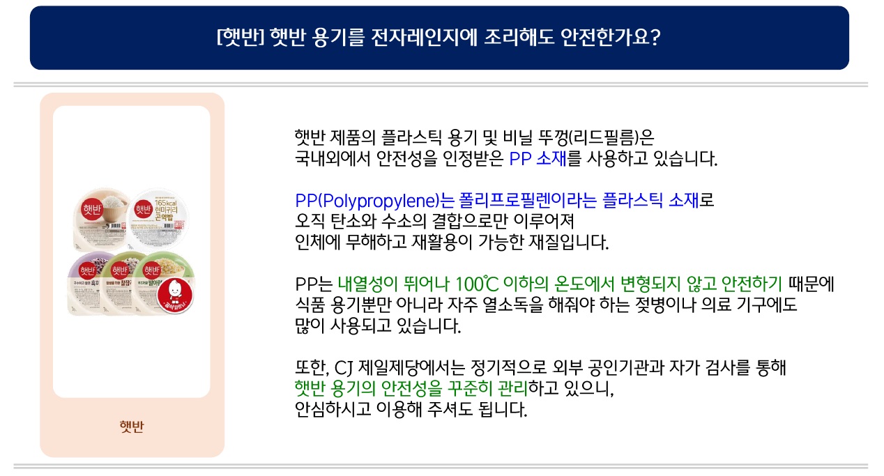 [햇반] 햇반 용기를 전자레인지에 조리해도 안전한가요? 햇반 제품의 플라스틱 용기 및 비닐 뚜껑(리드필름)은 국내외에서 안전성을 인정받은 PP 소재를 사용하고 있습니다. PP(Polypropylene)는 폴리프로필렌이라는 플라스틱 소재로 오직 탄소와 수소의 결합으로만 이루어져 인체에 무해하고 재활용이 가능한 재질입니다. PP는 내열성이 뛰어나 100℃ 이하의 온도에서 변형되지 않고 안전하기 때문에 식품 용기뿐만 아니라 자주 열소독을 해줘야 하는 젖병이나 의료 기구에도 많이 사용되고 있습니다. 또한, CJ 제일제당에서는 정기적으로 외부 공인기관과 자가 검사를 통해 햇반 용기의 안전성을 꾸준히 관리하고 있으니, 안심하시고 이용해 주셔도 됩니다.