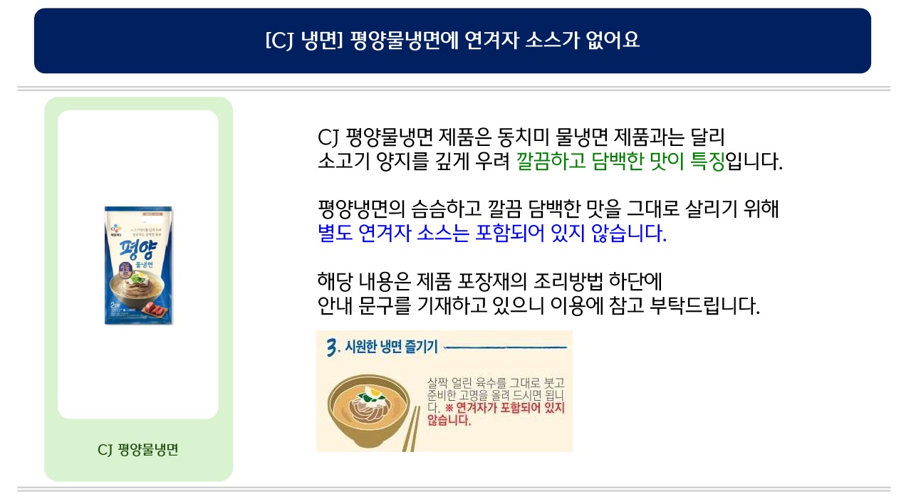 [CJ 냉면] 평양물냉면에 연겨자 소스가 없어요. CJ 평양물냉면 제품은 동치미 물냉면 제품과는 달리 소고기 양지를 깊게 우려 깔끔하고 담백한 맛이 특징입니다. 평양냉면의 슴슴하고 깔끔 담백한 맛을 그대로 살리기 위해 별도 연겨자 소스는 포함되어 있지 않습니다. 해당 내용은 제품 포장재의 조리방법 하단에 안내 문구를 기재하고 있으니 이용에 참고 부탁드립니다. 조리방법3. 시원한 냉면 즐기기: 살짝 얼린 육수를 그대로 붓고 준비한 고명을 올려 드시면 됩니다. ※연겨자가 포함되어 있지 않습니다.