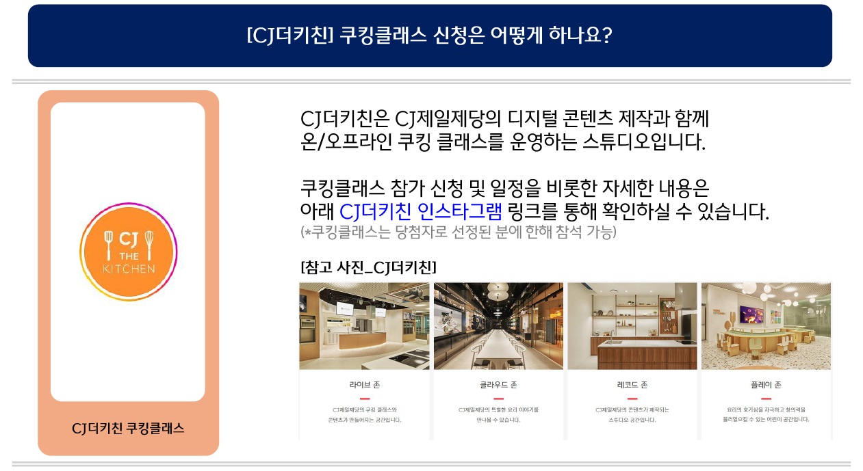 문의: [CJ더키친] 쿠킹클래스 신청은 어떻게 하나요?, 신청방법: CJ더키친은 CJ제일제당의 디지털 콘텐츠 제작과 함께 온/오프라인 쿠킹 클래스를 운영하는 스튜디오입니다.
쿠킹클래스 참가 신청 및 일정을 비롯한 자세한 내용은 아래 CJ더키친 인스타그램 링크를 통해 확인하실 수 있습니다. (*쿠킹클래스는 당첨자로 선정된 분에 한해 참석 가능)
[참고 사진_CJ더키친]