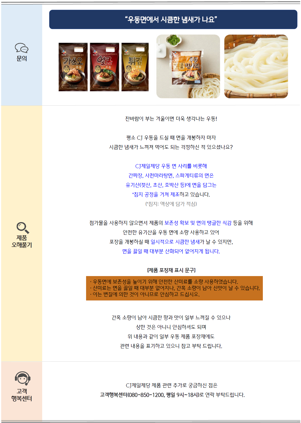 문의: 우동면에서 시큼한 냄새가 나요, CJ제일제당 가쓰오 우동, 얼큰 우동, 튀김 우동, 우동 면사리 제품 이미지 제공
제품 오해풀기: 찬바람이 부는 겨울이면 더욱 생각나는 우동! 평소 CJ 우동을 드실 때 면을 개봉하자 마자 시큼한 냄새가 느껴져 먹어도 되는지 걱정하신 적 있으셨나요?
CJ제일제당 우동 면 사리를 비롯해 간짜장, 사천마라탕면, 스파게티류의 면은 유기산(젖산, 초산, 호박산 등)에 면을 담그는 침지(액상에 담가 적심) 공정을 거쳐 제조하고 있습니다.(*침지: 액상에 담가 적심)
첨가물을 사용하지 않으면서 제품의 보존성 확보 및 면의 탱글한 식감 등을 위해 안전한 유기산을 우동 면에 소량 사용하고 있어 포장을 개봉하실 때 일시적으로 시큼한 냄새가 날 수 있지만,
면을 끓일 때 대부분 산화되어 없어지게 됩니다.
[제품 포장재 표시 문구]에는 다음과 같이 표기되어있습니다.
- 우동면에 보존성을 높이기 위해 안전한 산미료를 소량 사용하였습니다.
- 산미료는 면을 끓일 때 대부분 없어지나, 간혹 소량이 남아 신만이 날 날 수 있습니다.
- 이는 변질에 의한 것이 아니므로 안심하고 드십시오.
위와 같이 간혹 소량이 남아 시큼한 향과 맛이 일부 느껴질 수 있으나 상한 것은 아니니 안심하셔도 되며
위 내용과 같이 일부 우동 제품 포장재에도 관련 내용을 표기하고 있으니 참고 부탁드립니다.
고객 행복센터: CJ제일제당 제품 관련 추가로 궁금하신 점은 고객행복센터(080-850-1200, 평일 9시~18시)로 연락 부탁드립니다.