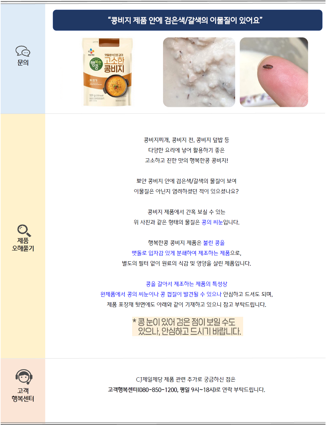 문의: 콩비지 제품 안에 검은색/갈색의 이물질이 있어요, 행복한콩 고소한 콩비지 제품 및 콩의 씨눈 이미지 제공
제품 오해풀기: 콩비지찌개, 콩비지 전, 콩비지 덮밥 등 다양한 요리에 넣어 활용하기 좋은 고소하고 진한 맛의 행복한콩 콩비지!
뽀얀 콩비지 안에 검은색/갈색의 물질이 보여 이물질은 아닌지 염려하셨던 적이 있으셨나요?
콩비지 제품에서 간혹 보실 수 있는 위 사진과 같은 형태의 물질은 콩의 씨눈입니다. 행복한콩 콩비지 제품은 불린 콩을 맷돌로 입자감 있게 분쇄하여 제조하는 제품으로,
별도의 필터 없이 원료의 식감 및 영양을 살린 제품입니다.
콩을 갈아서 제조하는 제품의 특성상 완제품에서 콩의 씨눈이나 콩 껍질이 발견될 수 있으나 안심하고 드셔도 되며,
제품 포장재 뒷면에는 아래와 같이 기재하고 있으니 참고 부탁드립니다.
[제품 포장재에 표기된 내용] *콩 눈이 있어 검은 점이 보일 수 있으나, 안심하고 드시기 바랍니다.
고객 행복센터: CJ제일제당 제품 관련 추가로 궁금하신 점은 고객행복센터(080-850-1200, 평일 9시~18시)로 연락 부탁드립니다.