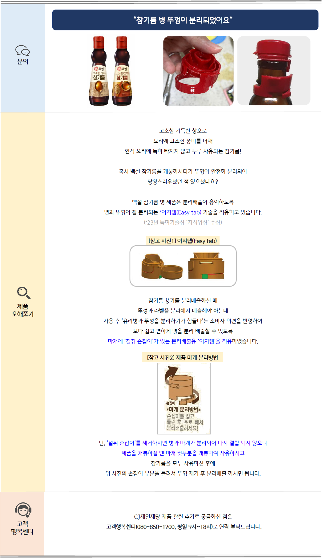 문의: 참기름 병 뚜겅이 분리되었어요. 백설 고소함 가득 참기름 제품 및 참기름 병 뚜껑 이미지 제공
제품 오해풀기: 고소함 가득한 향으로 요리에 고소한 풍미를 더해 한식 요리에 특히 빠지지 않고 두루 사용되는 참기름!
혹시 백설 참기름을 개봉하시거나 뚜껑이 완전히 분리되어 당황스러우셨던 적 있으셨나요?
백설 참기름 병 제품은 분리배출이 용이하도록 병과 뚜껑이 잘 분리되는 이지탭(Easy tab) 기술을 적용하고 있습니다. (참고: 23년 특허기술상 '지석영상' 수상)
[참고 사진1] 이지탭(Easy tab) 일러스트 이미지
참기름 용기를 분리배출하실 때 뚜껑과 라벨을 분리해서 배출해야 하는데 사용 후 유리병과 뚜껑을 분리하기가 힘들다는 소비자 의견을 반영하여
보다 쉽고 편하게 병을 분리 배출할 수 있도록 마개에 '절취 손잡이'가 있는 분리배출용 '이지탭'을 적용하였습니다.
[참고 사진2] 제품 마개 분리방법: 손잡이를 잡고 돌린 후, 위로 빼서 분리배출하세요! 설명글과 이미지
단, '절취 손잡이'를 제거하시면 병과 마개가 분리되어 다시 결합 되지 않으니 제품을 개봉하실 땐 마개 윗부분을 개봉하여 사용하시고
참기름을 모두 사용하신 후에 위 사진의 손잡이 부분을 돌려서 뚜껑 제거 후 분리배출 하시면 됩니다.
고객 행복센터: CJ제일제당 제품 관련 추가로 궁금하신 점은 고객행복센터(080-850-1200, 평일 9시~18시)로 연락 부탁드립니다.
