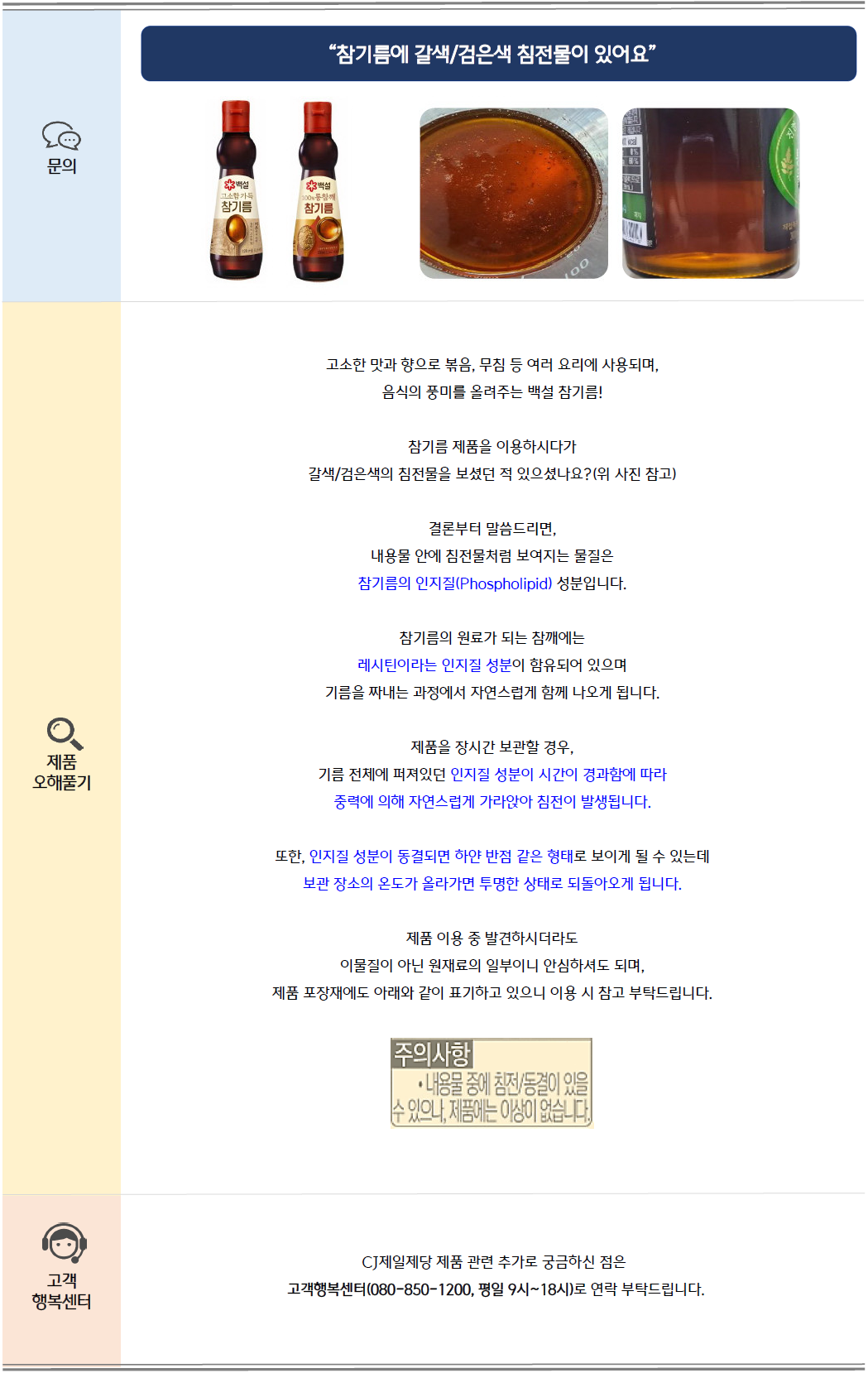 문의: 참기름에 갈색/검은색 침전물이 있어요. 백설 고소한 참기름 가득 참기름 제품 및 침전물 이미지 제공
제품 오해풀기: 고소한 맛과 볶음, 무침 등 여러 요리에 사용되며, 음식의 풍미를 올려주는 백설 참기름!
참기름 제품을 이용하시다가 갈색/검은색 침전물을 보셨던 적 있으셨나요?
결론부터 말씀드리자면, 내용물 안에 침전물처럼 보여지는 물질은 참기름의 인지질(Phospholipid)성분입니다.
참기름의 원료가 되는 참깨에는 레시틴이라는 인지질 성분이 함유되어 있으며 기름을 짜내는 과정에서 자연스럽게 함께 나오게 됩니다.
제품을 장시간 보관할 경우, 기름 전체에 퍼져있던 인지질 성분이 시간이 경과함에 따라 중력에 의해 자연스럽게 가라앉아 침전이 발생됩니다.
또한, 인지질 성분이 동결되면 하얀 반전 같은 형태로 보이게 될 수 있는데 보관 장소의 온도가 올라가면 투명한 상태로 되돌아오게 됩니다.
제품 이용 중 발견되시더라도 이물질이 아닌 원재료의 일부이니 안심하셔도 되며, 제품 포장재에도 아래와 같이 표기하고 있으니 이용 시 참고 부탁드립니다.
[제품 포장재에 표기된 내용] 주의사항: 내용물 중에 침전/동결이 있을 수 있으나, 제품에는 이상이 없습니다.
고객 행복센터: CJ제일제당 제품 관련 추가로 궁금하신 점은 고객행복센터(080-850-1200, 평일 9시~18시)로 연락 부탁드립니다.