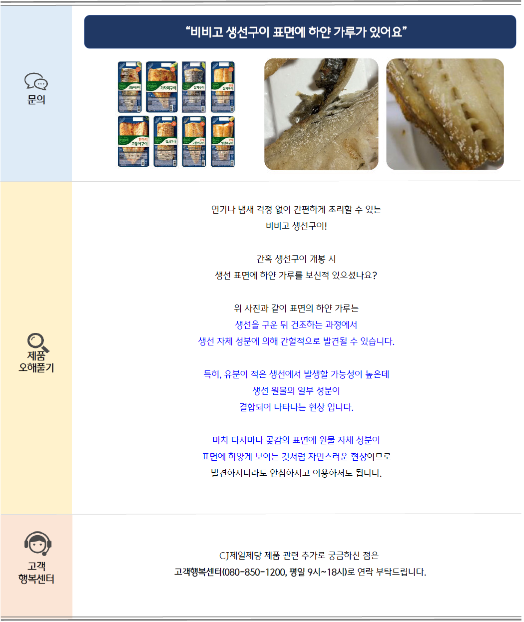 문의: 비비고 생선구이 표면에 하얀 가루가 있어요. 비비고 생선구이 제품 및 생선 구이 표면의 하얀 가루 이미지
제품 오해풀기: 연기나 냄새 걱정 없이 간편하게 조리할 수 있는 비비고 생선구이!
간혹 생선구이 개봉 시 생선 표면에 하얀 가루를 보신적 있으셨나요?
위 사진과 같이 표면의 하얀 가루는 생선을 구운 뒤 건조하는 과정에서 생선 자체 성분에 의해 간헐적으로 발견될 수 있습니다.
특히, 유분이 적은 생선에서 발생할 가능성이 높은데 생선 원물의 일부 성분이 결합되어 나타나는 현상 입니다.
마치 다시마나 곶감의 표면에 원물 자체 성분이 표면에 하얗게 보이는 것처럼 자연스러운 현상이므로
발견하시더라도 안심하시고 이용하셔도 됩니다.
고객 행복센터: CJ제일제당 제품 관련 추가로 궁금하신 점은 고객행복센터(080-850-1200, 평일 9시~18시)로 연락 부탁드립니다.