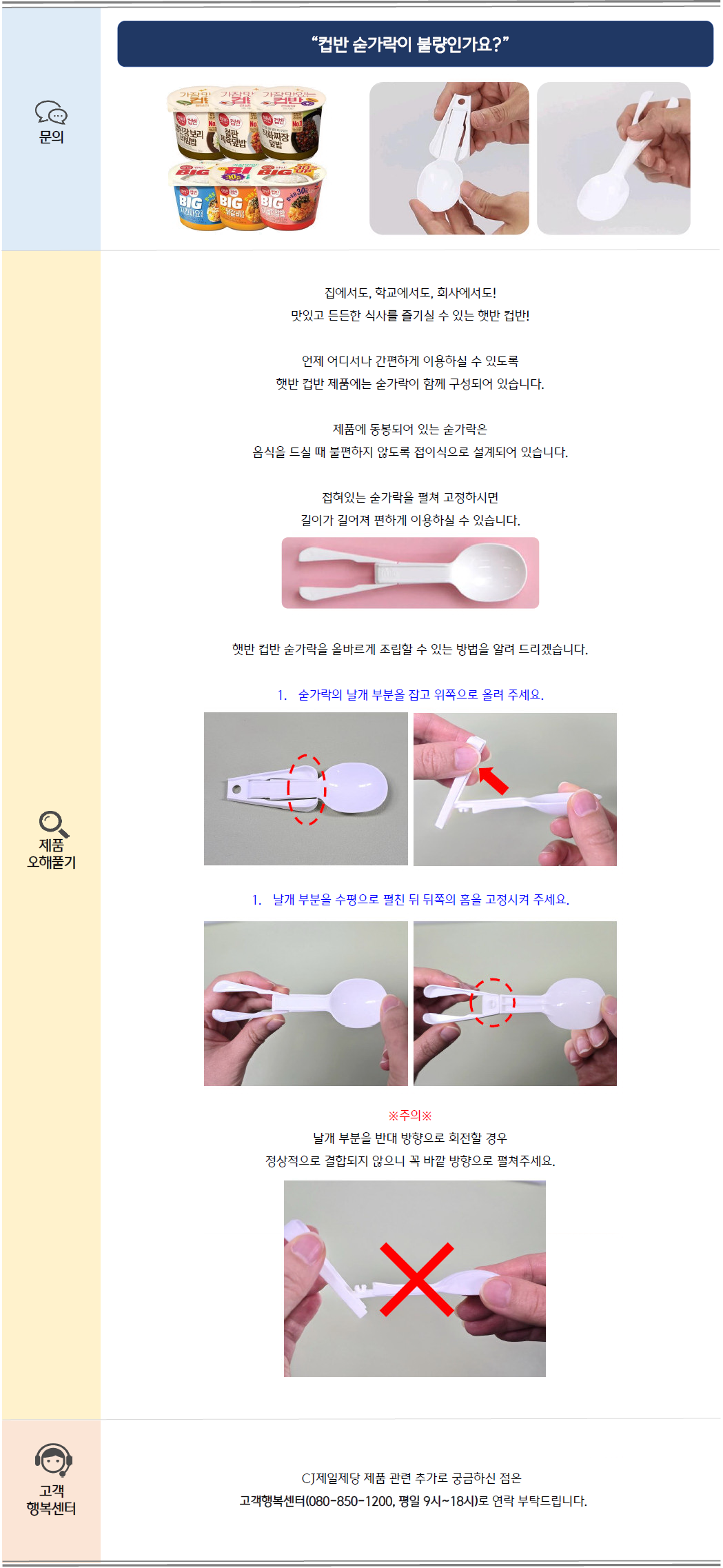 문의: 컵반 숟가락이 불량인가요?
제품 오해풀기: 집에서도, 학교에서도, 회사에서도! 맛있고 든든한 식사를 즐기실 수 있는 햇반 컵반!
언제 어디서나 간편하게 이용하실 수 있도록 햇반 컵반 제품에는 숟가락이 함께 구성되어 있습니다.
제품에 동봉되어 있는 숟가락은 음식을 드실 때 불편하지 않도록 접이식으로 설계되어 있습니다.
접혀있는 숟가락을 펼쳐 고정하시면 길이가 길어져 편하게 이용하실 수 있습니다.
햇반 숟가락을 올바르게 조립할 수 있는 방법을 알려 드리겠습니다.
1. 숟가락의 날개 부분을 잡고 위쪽으로 올려 주세요.
2. 날개 부분을 수평으로 펼친 뒤 뒤쪽의 홈을 고정시켜 주세요.
※주의※ 날개 부분을 반대 방향으로 회전할 경우 정상적으로 결합되지 않으니 꼭 바깥 방향으로 펼쳐주세요.
고객 행복센터: CJ제일제당 관련 추가로 궁금하신 점은 고객행복센터(080-850-1200, 평일 9시~18시)로 연락 부탁드립니다.