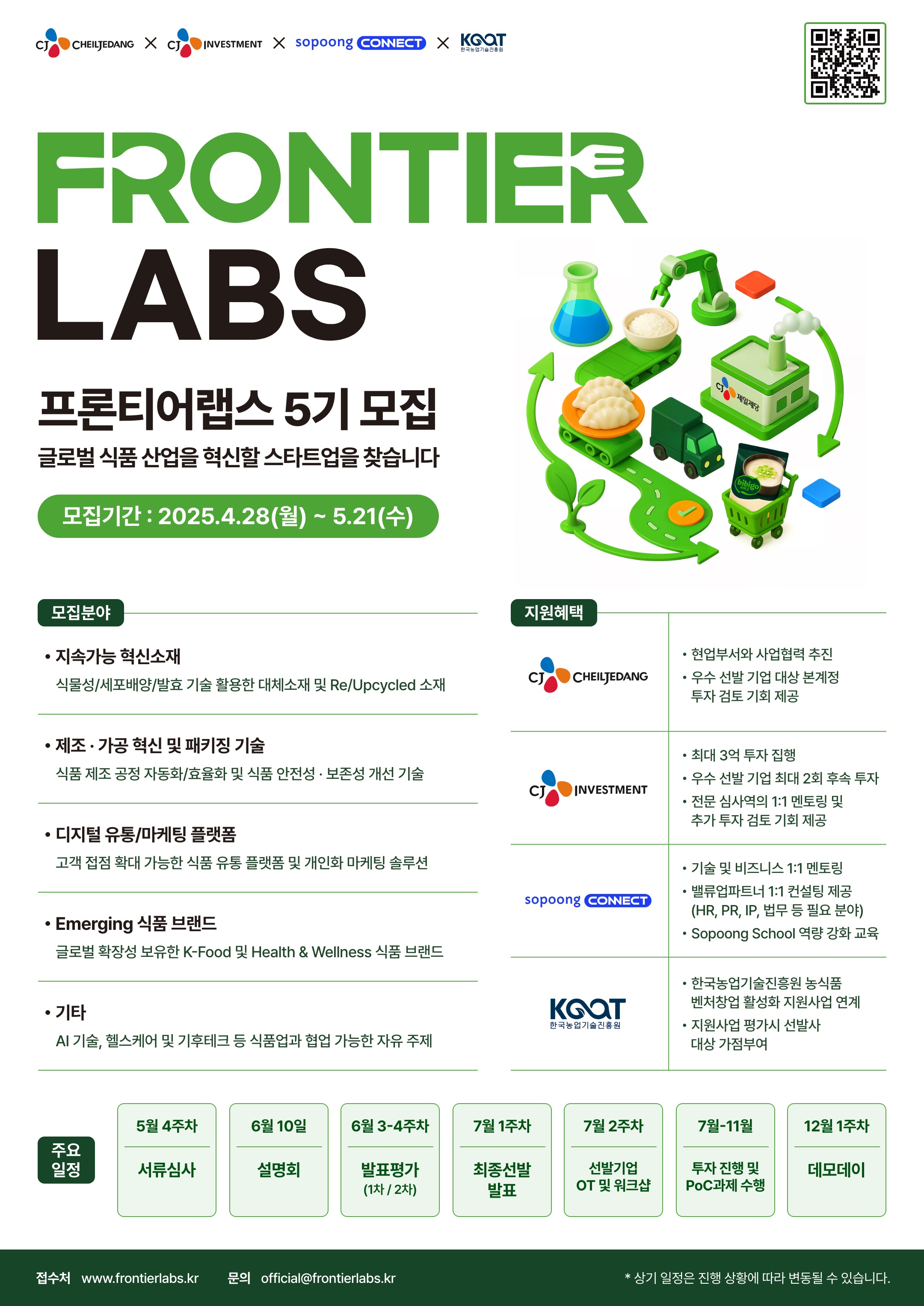 FRONTIER LABS 프론티어랩스 5기 모집 글로벌 식품 산업을 혁신할 스타트업을 찾습니다
모집기간 : 2025.4.28(월)~5.21(수)

모집분야
• 지속가능 혁신소재: 식물성/세포배양/발효 기술 활용한 대체소재 및 Re/Upcycled 소재
• 제조·가공 혁신 및 패키징기술: 식품 제조 공정 자동화/효율화 및 식품 안전성·보존성 개선 기술
• 디지털유통/마케팅 플랫폼: 고객 접점 확대 가능한 식품 유통 플랫폼 및 개인화 마케팅 솔루션
• Emerging 식품 브랜드: 글로벌 확장성 보유한 K-Food 및 Health & Wellness 식품 브랜드
•기타: AI 기술, 헬스케어 및 기후테크 등 식품업과 협업 가능한 자유 주제

지원혜택
• CJ CHEILJEDANG: 현업부서와 사업협력 추진, 우수 선발 기업 대상 본계정 투자 검토 기회 제공
• CJ INVESTMENT: 최대 3억 투자 집행, 우수 선발 기업 최대 2회 후속 투자, 전문 심사역의 1:1 멘토링 및 추가 투자 검토 기회 제공
• sopoong CONNECT: 기술 및 비즈니스 1:1 멘토링, 밸류업파트너 1:1 컨설팅 제공(HR, PR, IP, 법무 등 필요 분야), Sopoong School 역량 강화 교육
• 한국농업기술진흥원: 한국농업기술진흥원 농식품 벤처창업 활성화 지원사업 연계, 지원사업 평가시 선발사 대상 가점부여

주요일정
• 5월 4주차: 서류심사
• 6월 10일: 설명회
• 6월 3-4주차: 발표평가 (1차/2차)
• 7월 1주차: 최종선발 발표
• 7월 2주차: 선발기업 OT 및 워크샵
• 7월-11월: 선발기업 투자 진행 및 PoC과제 수행
• 12월 1주차: 데모데이

접수처 www.frontierlabs.kr 문의 official@frontierlabs.kr
* 상기 일정은 진행 상황에 따라 변동될 수 있습니다.