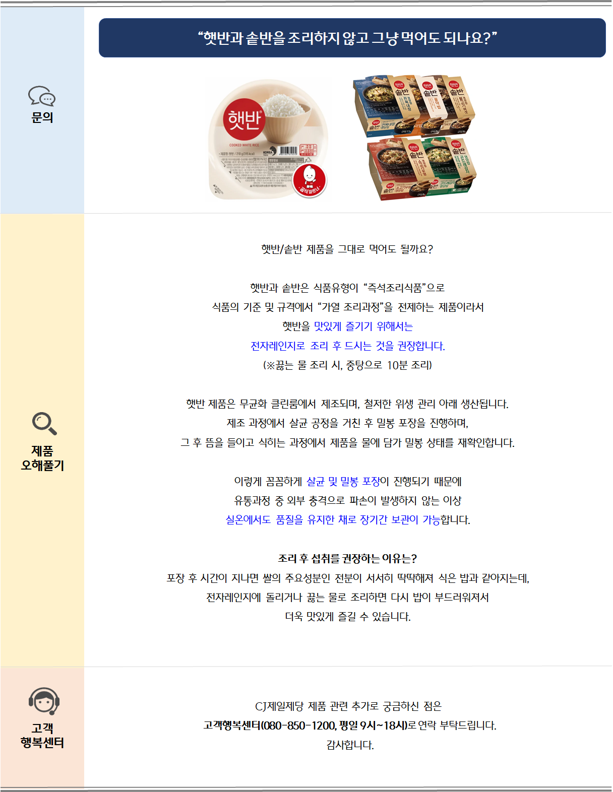 햇반/솥반 제품을 그대로 먹어도 될까요?  햇반과 솥반은 식품유형이 “즉석조리식품”으로 식품의 기준 및 규격에서 “가열 조리과정”을 전제하는 제품이라서  햇반을 맛있게 즐기기 위해서는전자레인지로 조리 후 드시는 것을 권장합니다.(※끓는 물 조리 시, 중탕으로 10분 조리)햇반 제품은 무균화 클린룸에서 제조되며, 철저한 위생 관리 아래 생산됩니다.제조 과정에서 살균 공정을 거친 후 밀봉 포장을 진행하며,그 후 뜸을 들이고 식히는 과정에서 제품을 물에 담가 밀봉 상태를 재확인합니다.이렇게 꼼꼼하게 살균 및 밀봉 포장이 진행되기 때문에유통과정 중 외부 충격으로 파손이 발생하지 않는 이상실온에서도 품질을 유지한 채로 장기간 보관이 가능합니다. 조리 후 섭취를 권장하는 이유는?포장 후 시간이 지나면 쌀의 주요성분인 전분이 서서히 딱딱해져 식은 밥과 같아지는데,전자레인지에 돌리거나 끓는 물로 조리하면 다시 밥이 부드러워져서더욱 맛있게 즐길 수 있습니다.