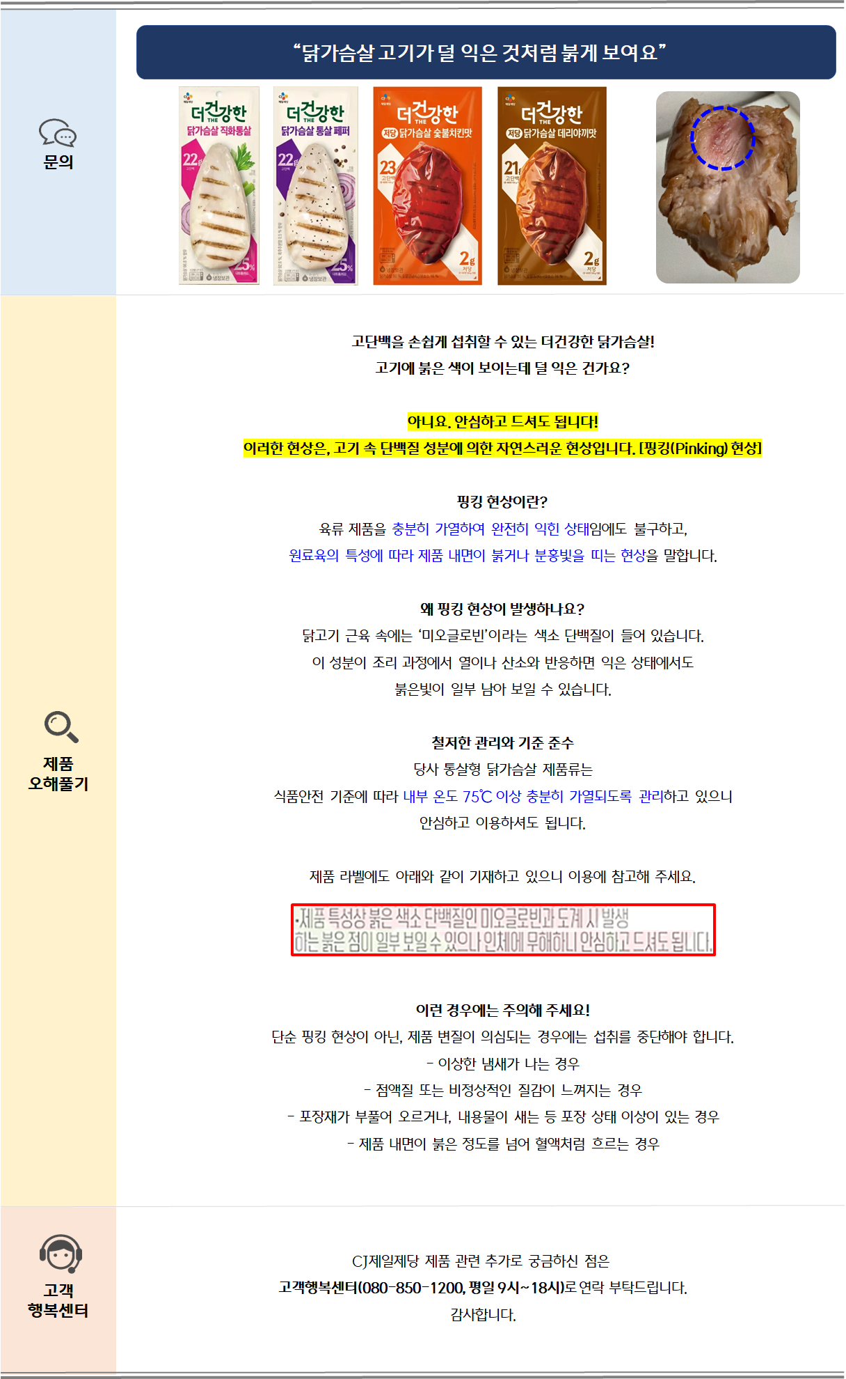 문의: 닭가슴살 고기가 덜 익은 것처럼 붉게 보여요 제품 오해풀기: 고단백을 손쉽게 섭취할 수 있는 더건강한 닭가슴살!고기에 붉은 색이 보이는데 덜 익은 건가요?아니요. 안심하고 드셔도 됩니다!이러한 현상은, 고기 속 단백질 성분에 의한 자연스러운 현상입니다. [핑킹(Pinking) 현상] 핑킹 현상이란?육류 제품을 충분히 가열하여 완전히 익힌 상태임에도 불구하고,원료육의 특성에 따라 제품 내면이 붉거나 분홍빛을 띠는 현상을 말합니다.왜 핑킹 현상이 발생하나요?닭고기 근육 속에는 ‘미오글로빈’이라는 색소 단백질이 들어 있습니다.이 성분이 조리 과정에서 열이나 산소와 반응하면 익은 상태에서도붉은빛이 일부 남아 보일 수 있습니다.철저한 관리와 기준 준수당사 통살형 닭가슴살 제품류는 
식품안전 기준에 따라 내부 온도 75℃ 이상 충분히 가열되도록 관리하고 있으니 안심하고 이용하셔도 됩니다. 제품 라벨에도 아래와 같이 기재하고 있으니 이용에 참고해 주세요.이런 경우에는 주의해 주세요!단순 핑킹 현상이 아닌, 제품 변질이 의심되는 경우에는 섭취를 중단해야 합니다.- 이상한 냄새가 나는 경우- 점액질 또는 비정상적인 질감이 느껴지는 경우- 포장재가 부풀어 오르거나, 내용물이 새는 등 포장 상태 이상이 있는 경우- 제품 내면이 붉은 정도를 넘어 혈액처럼 흐르는 경우 고객 행복센터: CJ제일제당 제품 관련 추가로 궁금하신 점은 고객행복센터(080-850-1200, 평일 9시~18시)로 부탁드립니다. 감사합니다.
