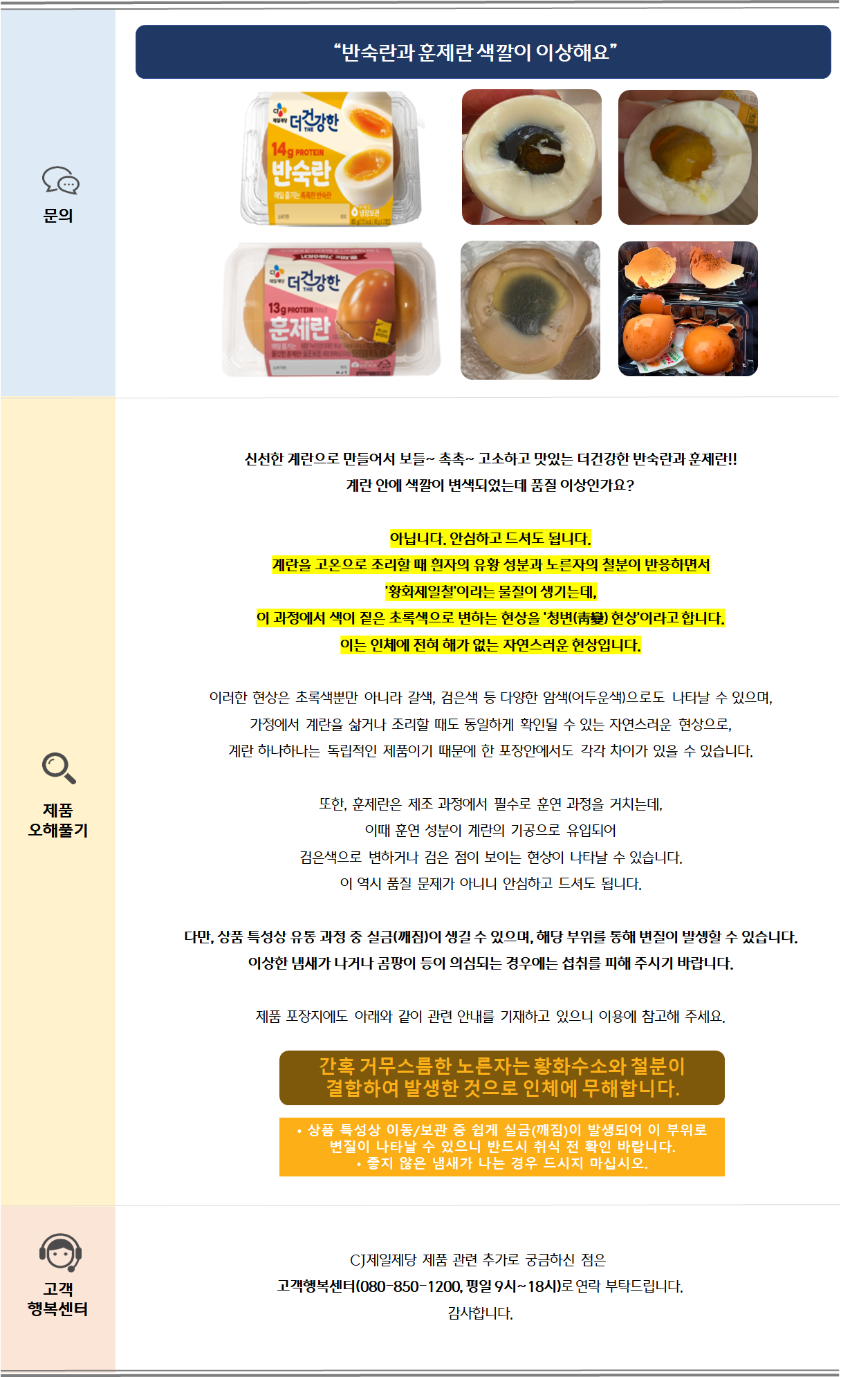 “반숙란과 훈제란 색깔이 이상해요” 
신선한 계란으로 만들어서 보들~ 촉촉~ 고소하고 맛있는 더건강한 반숙란과 훈제란!!  
계란 안에 색깔이 변색되었는데 품질 이상인가요?

아닙니다. 안심하고 드셔도 됩니다.
계란을 고온으로 조리할 때 흰자의 유황 성분과 노른자의 철분이 반응하면서 
'황화제일철'이라는 물질이 생기는데, 
이 과정에서 색이 짙은 초록색으로 변하는 현상을 '청변(靑變) 현상'이라고 합니다. 
이는 인체에 전혀 해가 없는 자연스러운 현상입니다..

이러한 현상은 초록색뿐만 아니라 갈색, 검은색 등 다양한 암색(어두운색)으로도 나타날 수 있으며, 
가정에서 계란을 삶거나 조리할 때도 동일하게 확인될 수 있는 자연스러운 현상으로,
계란 하나하나는 독립적인 제품이기 때문에 한 포장안에서도 각각 차이가 있을 수 있습니다.

또한, 훈제란은 제조 과정에서 필수로 훈연 과정을 거치는데, 
이때 훈연 성분이 계란의 기공으로 유입되어 
검은색으로 변하거나 검은 점이 보이는 현상이 나타날 수 있습니다. 
이 역시 품질 문제가 아니니 안심하고 드셔도 됩니다.

다만, 상품 특성상 유통 과정 중 실금(깨짐)이 생길 수 있으며, 해당 부위를 통해 변질이 발생할 수 있습니다. 이상한 냄새가 나거나 곰팡이 등이 의심되는 경우에는 섭취를 피해 주시기 바랍니다.

제품 포장지에도 아래와 같이 관련 안내를 기재하고 있으니 이용에 참고해 주세요.

CJ제일제당 제품 관련 추가로 궁금하신 점은 
고객행복센터(080-850-1200, 평일 9시~18시)로 연락 부탁드립니다.
감사합니다.