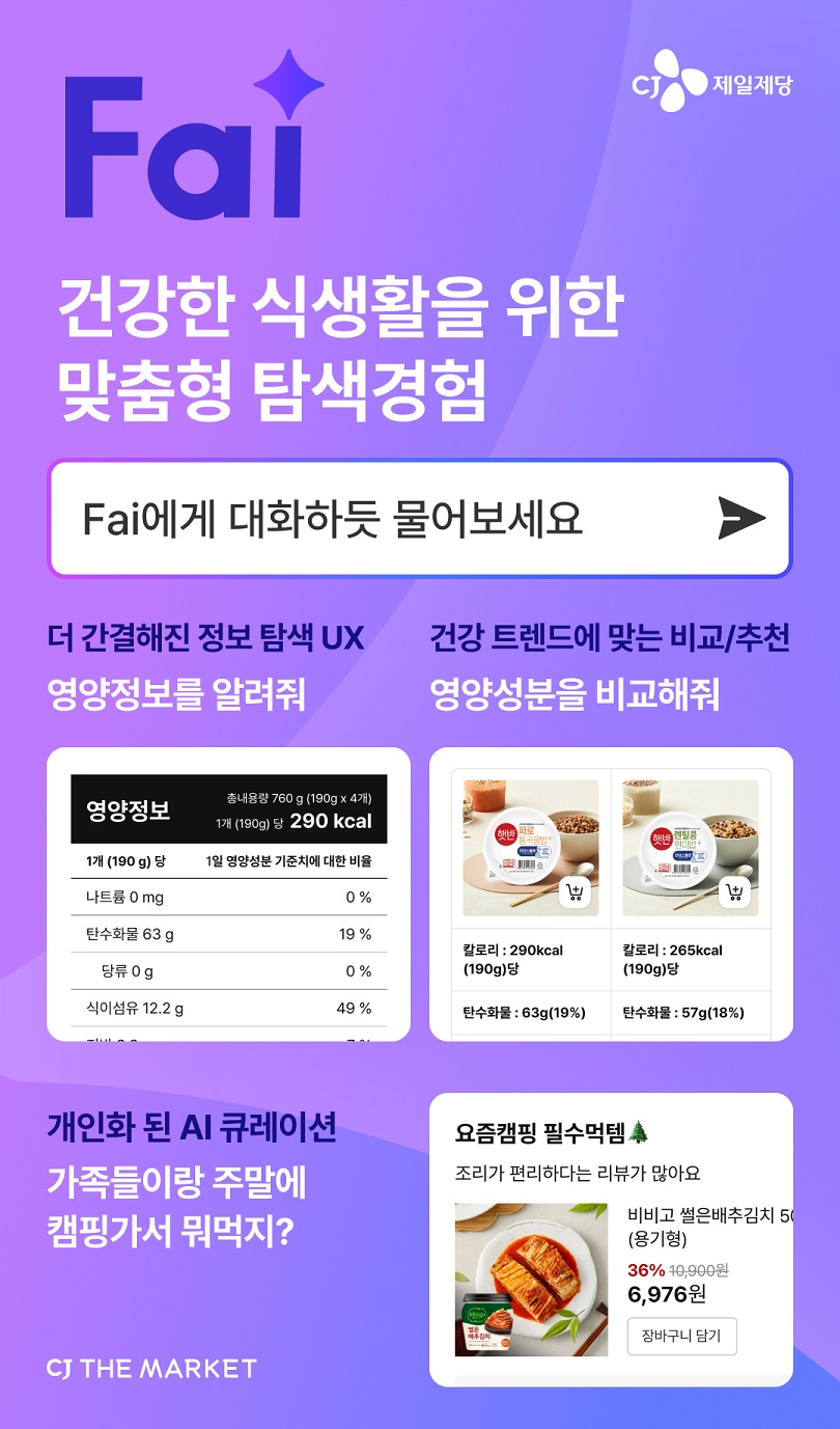 Fai CJ제일제당
건강한 식생활을 위한 맞춤형 탐색경험
Fai에게 대화하듯 물어보세요
- 더 간결해진 정보 탐색 UX:  영양정보를 알려줘 (이미지: 영양정보 내용)
- 건강 트렌드에 맞는 비교/추천: 영양성분을 비교해줘 (이미지: 비교 제품에 대한 칼로리 및 탄수화물 내용)
- 개인화된 AI 큐레이션: 가족들이랑 주말에 캠핑가서 뭐먹지? (이미지: 추천 상품정보)
CJ THE MARKET