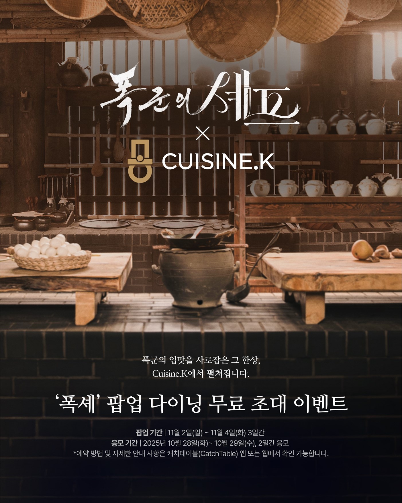 CJ제일제당 퀴진케이X폭군의 셰프 팝업 다이닝 무료 초대 이벤트 포스터로 폭군의 셰프X CUISINE.K 대문구 제공, 그 아래 폭군의 입맛을 사로잡은 그 한상, Cuisine.K에서 펼쳐집니다. '폭셰' 팝업 다이닝 무료 초대 이벤트. 팝업기간 11월 2일(일) ~ 11월 4일(화) 3일간, 응모기간 2025년 10월 28일(화) ~ 10월 29일(수), 2일간 응모 *예약 방법 및 자세한 안내 사항은 캐치테이블(CatchTable) 앱 또는 웹에서 확인 가능합니다. 문구 제공