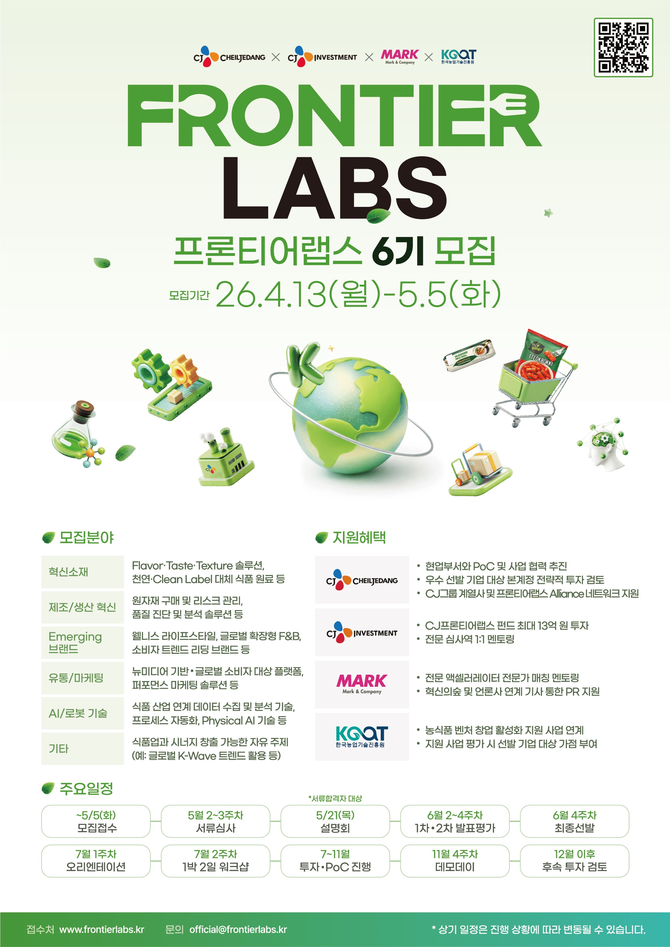 CJ CHEILJEDANG × CJ INVESTMENT × MARK × 한국농업기술진흥원 주관 프론티어랩스 6기 모집 공고 포스터 안내. 내용으로는 모집기간 26.4.13(월)~5.5(화). 모집분야로는 1. 혁신소재: Flavor.Taste.Texture 솔루션, 천연·Clean Label 대체 식품 원료 등, 2. 제조/생산혁신: 원자재구매 및 리스크관리, 품질진단 및 분석 솔루션 등, 3.Emerging 브랜드: 웰니스 라이프스타일, 글로벌 확장형 F&B, 소비자 트렌드 리딩 브랜드 등, 4. 유통/마케팅: 뉴미디어 기반 글로벌 소비자 대상 플랫폼, 퍼포먼스 마케팅 솔루션 등, 5. AI/로봇 기술: 식품산업 연계 데이터 수집 및 분석 기술, 프로세스 자동화, Physical AI 기술 등, 6.기타: 식품업과 시너지 창출 가능한 자유 주제 (예: 글로벌 K-Wave 트렌드 활용 등). 지원혜택으로는 1. CJ CHEILJEDANG: 현업부서와 PoC 및 사업 협력 추진과 우수 선발 기업 대상 본계정 전략적 투자 검토와 CJ그룹 계열사 및 프론티어랩스Alliance 네트워크 지원함. 2. CJ INVESTMENT: CJ프론티어랩스 펀드 최대 13억원 투자와 전문 심사역 1:1 멘토링. 3. MARK: 전문 액셀러레이터 전문가 매칭 멘토링과 혁신의숲 및 언론사 연계 기사 통한 PR 지원함. 4. 한국농업기술진흥원: 농식품 벤처창업 활성화 지원사업 연계와 지원사업 평가 시 선발 기업 대상 가점 부여함. 주요일정으로 ~5/5(화) 모집접수, 5월 2~3주차 서류심사, 5/21(목) 설명회(*서류합격자 대상), 6월 2~4주차 1차·2차 발표평가, 6월 4주차 최종선발, 7월 1주차 오리엔테이션, 7월 2주차 1박2일 워크샵, 7~11월 투자•PoC 진행, 11월 4주차 데모데이, 12월 이후 후속 투자 검토. 접수처 www.frontierlabs.kr 문의 official@frontierlabs.kr * 상기 일정은 진행 상황에 따라 변동될 수 있습니다.
