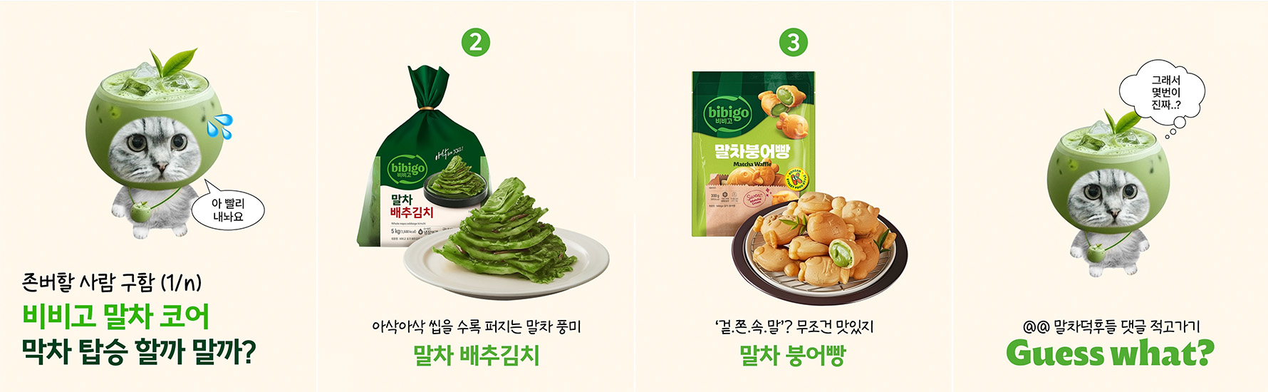 비비고 공식 SNS에 올라온 ‘말차 코어’ 콘텐츠 게시글. 내용은 존버할사람 구함 (1/n) ﻿비비고 말차코어! 막차 탑승 할까 말까? 고양이가 말한다: 아 빨리 내놔요 2. 말차 배추김치: 아삭아삭 씹을 수록 퍼지는 말차 풍미 3. 말차 붕어빵: '겉.쫀.속.말? 무조건 맛있지 고양이가 말한다:  그래서 몇번이 진짜..? @@ 말차덕후들 댓글 적고가기 Guess what? 