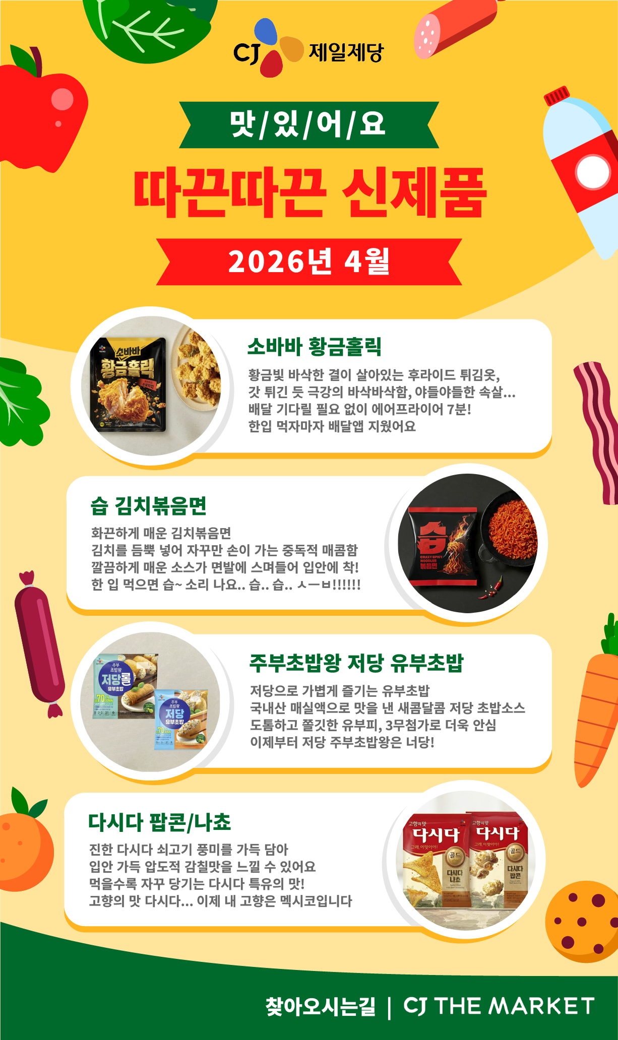 CJ 제일제당 2026년 4월 신제품 소개 포스터 CJ 제일제당 맛/있/어/요 따끈따끈 신제품 2026년 4월 1. 소바바 황금홀릭. 좌측에 소바바 황금홀릭 제품 이미지 제공 황금빛 바삭한 결이 살아있는 후라이드 튀김옷, 갓 튀긴 듯 극강의 바삭바삭함, 야들야들한 속살... 배달 기다릴 필요 없이 에어프라이어 7분! 한입 먹자마자 배달앱 지웠어요 2. 습 김치볶음면. 우측에 습 김치볶음면 제품 이미지 제공 화끈하게 매운 김치볶음면 김치를 듬뿍 넣어 자꾸만 손이 가는 중독적 매콤함 깔끔하게 매운 소스가 면발에 스며들어 입안에 착! 한 입 먹으면 습~ 소리 나요.. 습.. 습.. ᄉ一ᄇ!!!!!! 3. 주부초밥왕 저당 유부초밥. 좌측에 주부초밥왕 저당 유부초밥 제품 이미지 제공 저당으로 가볍게 즐기는 유부초밥 국내산 매실액으로 맛을 낸 새콤달콤 저당 초밥소스 도톰하고 쫄깃한 유부피, 3무첨가로 더욱 안심 이제부터 저당 주부초밥왕은 너당! 4. 다시다 팝콘/나쵸. 우측에 다시다 팝콘/나쵸 제품 이미지 제공 진한 다시다 쇠고기 풍미를 가득 담아 입안 가득 압도적 감칠맛을 느낄 수 있어요 먹을수록 자꾸 당기는 다시다 특유의 맛! 고향의 맛 다시다... 이제 내 고향은 멕시코입니다 찾아오시는길 | CJ THE MARKET 이동 링크 제공