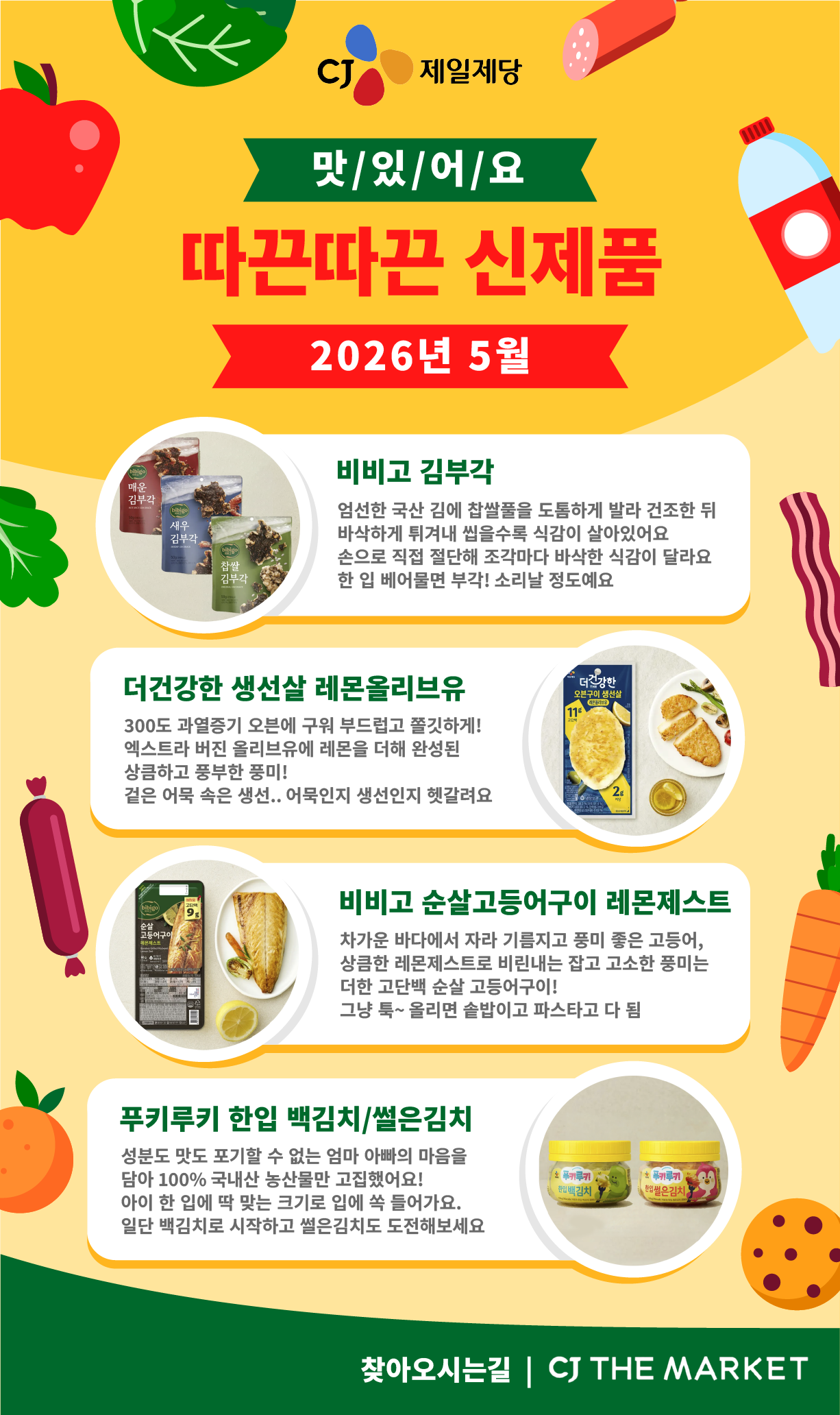 CJ 제일제당 맛/있/어/요 따끈따끈 신제품 2026년 5월  1. 비비고 김부각 (좌측에 순서대로 매운 김부각, 새우 김부각, 찹쌀 김부각 제품 이미지 제공) 엄선한 국산 김에 찹쌀풀을 도톰하게 발라 건조한 뒤 바삭하게 튀겨내 씹을수록 식감이 살아있어요 손으로 직접 절단해 조각마다 바삭한 식감이 달라요 한 입 베어물면 부각! 소리날 정도예요  2. 더건강한 생선살 레몬올리브유(우측에 제품 이미지 제공) 300도 과열증기 오븐에 구워 부드럽고 쫄깃하게! 엑스트라 버진 올리브유에 레몬을 더해 완성된 상큼하고 풍부한 풍미! 겉은 어묵 속은 생선.. 어묵인지 생선인지 헷갈려요  3. 비비고 순살고등어구이 레몬제스트 (좌측에 제품 이미지 제공) 차가운 바다에서 자라 기름지고 풍미 좋은 고등어, 상큼한 레몬제스트로 비린내는 잡고 고소한 풍미는 더한 고단백 순살 고등어구이! 그냥 툭~ 올리면 솥밥이고 파스타고 다 됨  4. 푸키루키 한입 백김치/썰은김치 (우측에 순서대로 백김치, 썰은김치 제품 이미지 제공) 성분도 맛도 포기할 수 없는 엄마 아빠의 마음을 담아 100% 국내산 농산물만 고집했어요! 아이 한 입에 딱 맞는 크기로 입에 쏙 들어가요. 일단 백김치로 시작하고 썰은김치도 도전해보세요  찾아오시는길 | CJ THE MARKET 