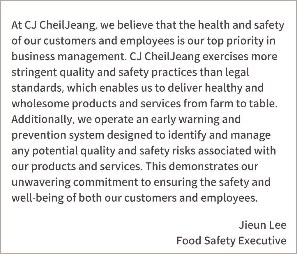 At CJ, we believe that the health and safety of our customers and employees is our top priority in business management. CJ exercises more stringent quality and safety practices than legal standards, which enables us to deliver healthy and wholesome products and services from farm to table. Additionally, we operate an early warning and prevention system designed to identify and manage any potential quality and safety risks associated with our products and services. This demonstrates our unwavering commitment to ensuring the safety and well-being of both our customers and employees.